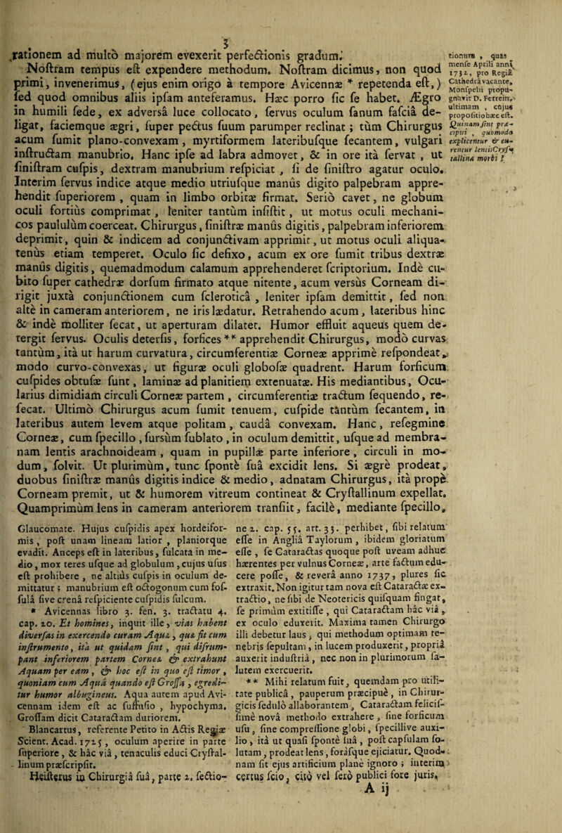 rationem ad multo majorem evexerit perfedHonis gradum.' tionum , _ <m« _ Noftram tempus eft expendere methodum. Noftram dicimus, non quod RegS' primi, invenerimus, (ejus enim origo a tempore Avicennae * repetenda eft,) Fopu’ fed quod omnibus aliis ipfam anteferamus. Hxc porro fic fe habet. flEgro gna,itD. Ferrem,. in humili fede, ex adversa luce collocato, fervus oculum fanum fafcia de- propofitiobawift! ligat, faciemque segri, luper pedus fuum parumper reclinat; tum Chirurgus acum fumit plano-convexam , myrtiformem lateribufque fecantem, vulgari explicentur & cu- inftru&am manubrio. Hanc ipfe ad labra admovet, & in ore ita fervat , ut finiftram cufpis, dextram manubrium refpiciat , li de finiftro agatur oculo. Interim fervus indice atque medio utriufque manus digito palpebram appre¬ hendit fuperiorem , quam in limbo orbita? firmat. Serio cavet, ne globum oculi fortius comprimat, leniter tantum infiftit, ut motus oculi mechani¬ cos paululum coerceat. Chirurgus, finiftrae manus digitis, palpebram inferiorem deprimit, quin & indicem ad conjuncftivam apprimit, ut motus oculi aliqua* tenus etiam temperet. Oculo fic defixo, acum ex ore fumit tribus dextrae manus digitis, quemadmodum calamum apprehenderet fcriptorium. Inde cu¬ bito fuper cathedrae dorfum firmato atque nitente, acum versus Corneam di¬ rigit juxta conjunctionem cum fclerotica , leniter ipfam demittit, fed non alte in cameram anteriorem, ne iris laedatur. Retrahendo acum, lateribus hinc & inde molliter fecat, ut aperturam dilatet. Humor effluit aqueus quem de- tergit fervus. Oculis deterfis, forfices * * apprehendit Chirurgus, modo curvas tantum, ita ut harum curvatura, circumferentiae Corneae apprime refpondeat*; modo curvo-convexas, ut figurae oculi globofae quadrent. Harum forficum cufpides obtufae funt, laminae ad planitiem extenuatae. His mediantibus. Ocu¬ larius dimidiam circuli Corneae partem , circumferentiae traChim fequendo, re- fecat. Ultimo Chirurgus acum fumit tenuem, cufpide tantum fecantem, in lateribus autem levem atque politam , cauda convexam. Hanc, refegmine Corneae, cum fpecillo , fursum fublato , in oculum demittit, ufque ad membra¬ nam lentis arachnoideam , quam in pupillae parte inferiore , circuli in mo¬ dum, folvit. Ut plurimum, tunc fponte fua excidit lens. Si aegre prodeat, duobus finiftrae manus digitis indice & medio, adnatam Chirurgus, ita prope Corneam premit, ut & humorem vitreum contineat & Cryftallinum expellat. Quamprimum lens in cameram anteriorem tranfiit, facile, mediante fpecillo. Glaucomate. Hujus cufpidis apex hordeifor- mis , poft: unam lineam latior , planiorque evadit. Anceps eft in lateribus, fulcata in me¬ dio , mox teres ufque ad globulum , cujus ufus eft prohibere , ne altilis culpis in oculum de¬ mittatur ; manubrium eft oiftogonum cum fof- fula live crena refpiciente cufpidis fulcum. * Avicennas libro 3. fen. 3. traiftatu 4. cap. ro. Et homines, inquit ille, vias habent diverfas in exercendo curam Aqus., qus fit cum infirumento, ita ut quidam fint , qui difirum- pant inferiorem partem Comes. & extrahunt Aquam per eam , & hoc eft in quo eft timor , quoniam cum Aqua quando eft Grojfa , egredi¬ tur humor albugineus. Aqua autem apud Avi- cennam idem eft ac fufmfio , hypochyma. Groflam dicit Cataraiftam duriorem. Blancartus, referente Petito in A<ftis Regia: Scient. Acad. 1715 , oculum aperire in parte fuperiore, & hac via, tenaculis educi Cryftal¬ linum praefcripfit. Heifterus i» chirurgia fua, parte i. fettio- ne 1. cap. 53. art. 33. perhibet, fibi relatum efle in Anglia Taylorum , ibidem gloriatum elTe , fe Cataradtas quoque poft uveam adhuc haerentes per vulnus Corneae, arte faiftiun edu¬ cere pofte, & revera anno 1737, plures lic extraxit. Non igitur tam nova eft Catara&a: ex- traiftio, nefibi de Neotericis quifquam fingat, fe primum extitifle , qui Cataraiftam hac via , ex oculo eduxerit. Maxima tamen Chirurgo illi debetur laus , qui methodum optimam te¬ nebris fepultanr, in lucem produxerit, propria auxerit induftria, nec non in plurimorum fa- lutem exercuerit. ** Mihi relatum fuit, quemdam pro utili¬ tate publidi, pauperum pra:cipue , in Chirur¬ gicis fedulo allaborantem , Cataraiftam felicif- fime nova methodo extrahere , line forficum ufu , fine comprelfione globi, fpecillive auxi¬ lio , ita ut quali fponte iua , poft capfulam fo- lutam, prodeat lens, forafque ejiciatur. Quod¬ nam fit ejus artificium plane ignoro ; interim certus fcio? cito vel fexo publici fore juris,