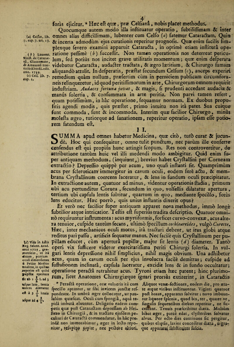 foras ejicitur. * H£C eft qb*, prae Celfiana, nobis placet methodus. Quocumque autem modo illa inftituatur operatio , fubtiliffimam & inter U) Ccifus, Hb. omnes alias difficillimam, lubenter cum Celfo (a) fatemur Cataradam. Quin 7. eap. 7. art. 13. & incerta admodum ejus curationis reperitur prognofis. Quae enim facilis fim- plexque fevero examini apparuit Catarada , in optime etiam inftituta ope- <*) Laurent. ratione peflime (b) fucceffit. Non tamen operationis nos deterreat pericu- V/1ciaucwnate* lum» potius nos incitet grave utilitatis momentum; quae enim defperata & Amaurofi trac- videbatur Catarada, audader tradata, & aegro laetitiam, & Chirurgo famam aliquando attulit. In defperatis, praeftat fecundum Celfum (f), anceps experiri *;ap?^elf‘ lib‘ 7' remedium quam nullum, praefertim cum in perniciem publicam circumfora¬ neis relinqueretur, id quod peritiffimorum in arte, Chirurgorum omnem requirit induftriam. Audaces fortuna juvat, & magis, fi prudenti accedant audacis & manus folertia , & confummata in arte peritia. Non parvi tamen refert r quam potHIimum, in hac operatione, fequamur normam. Ex duobus propo- fitis agendi modis, quis prsftet , primo intuitu non ita patet. Sua cuique* funt commoda , funt & incommoda. Interim quae facilior Chirurgo, minus molefta aegro, tutiorque ad fanationem, reperitur operatio, ipfam effe potio* rem fatendum eft. I I. SUMMA apud omnes habetur Medicina, qus cito, tufo curat & jucun¬ de. Hoc qui confequitur, omne tulit pundum, nec parum ille conferre cenfendus eft qui propius hunc attingit fcopum. Res non controvertitur, de attributione tantum huic vel illi medendi modo ambigitur. Quid enim fu- per antiquam methodum, (inquiunt,) brevius habet Cryftallini per Corneam extradio ? Depreffio quippe per acum, uno quafi inftanti fit. Quamprimum acus per fcleroticam immergitur in cavum oculi, eodem fere adu, & mem¬ brana Cryftaliinum coercens laceratur , & lens in fundum oculi praecipitatur. In extradione autem, quatuor ad minus, videntur operationis ftadia, primum «bi acu pertunditur Cornea r fecundum in quo, volfellis dilatatur apertura , tertium ubi capfula lentis folvitur, quartum in quo, mediante fpecillo, foras lens educitur. Haec porro, quis unius inflantis dixerit opus2 Et vero nec facilior fuper antiquam apparet nova methodus, immb longe fubtilior atque intricatior. Teftis efl fuperiiis tradita defcriptio. Quatuor omni¬ no requiruntur inftrumenta: acus myrtiformis, forfices curvo-convexs, acus alte¬ ra tenuior, cufpide tantum fecans, ultimo fpecillum cochleareides, vulgo Curette. Haec, inter mechanicos oculi motus, ita tradar i debent, ut itus globi atque reditus pari paffii, artificis fequatur manus. Nec facile quis Cryftaliinum perpu¬ li v5<uin Aftis pillam educet, cum apertura pupillae, major fit lentis (d) diameter. Tanto «S* ^eo- °Peri vix fufficere videtur exercitatiffima periti Chirurgi folertia. In vul- wctricas, ut iti gari lentis depreffione nihil fimplicius, nihil magis obvium. Una adhibetur ccuiiaimenfiones acus, quam in cavum oculi per ejus involucra facile demittas; cufpide ad traditas,°in^qufbbs fuftufionem inclinata, capfula laceratur, excidit lens & in fundo occultatur; «perne eft quod operatione perada retrahitur acus. Tyroni etiam haec patent; hinc plurimo- «iTb* iT. ad j rum» ^cet Anatomes Chirurgiaeque ignari prorsus extiterint, in Cataradis ufque lata, lenti* * Pera£ta operatione, otx vulneris ita cum Aliquot vense-fedtiones, eodem die, pro seta- sutem diameter /pecillo aptantur, ut libi invicem jun&ae ref- te atque viribus inftitu-untur. Viginti quatuor «ft a 3 — linei* pondeam. In umbra stger collocatur, ut pau- poli horas, apparatus folvitur ; novo imbuun- Jtfsu* ad 4 ~. Isium quiefcat. Oculi cum fpongia, aqua te- tur liquore fplenia , quod bis, ter , quater ve , 1 pida imbuta eluuntur. Deligatio eadem com- lingulis fequentibus diebus repetitur , ne fic- petit qua: poli Catara&am deprelfam ab Hei- celcant- Tenuis pra:fcribitur diaeta. Multum liero in Chirurgia , & in tra£latu ejufdem pe- bibat aeger , parce edat, clyileribus folvatur cuhari de Catarafta commendatur. In hac pro- alvus. Per odio dies continuos lic pergitur, inde non immorabimur j ager in le£lo repo- quibus elaplis, laxior conceditur diaeta , uigra- nitur, refupiao capite, nec pettore a^iori. que apparatui fubllitiuuir fafck»