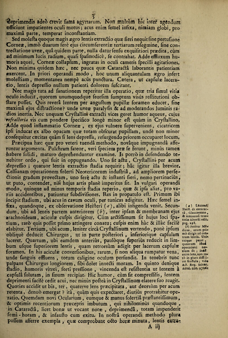 deprimendis adeo crevit fama agyrtarum. Non multum hic Intef agindunt officiunt impatientes oculi motus; acus enim femel infixa, nimiam globi, pro maxima parte, temperat inconftantiam. Sed molefta quoque magis aegro lentis extradio quae fieri nequit fine pertufione Corneae, immo duarum fere ejus circumferentiae tertiarum refegmine, fine con- tredatione uveae, qua quidem parte, nulla datur fenfu exquifitiori praedita, cum ad minimum lucis radium, quafi fpafmodice, fe contrahat. Adde effluxum hu¬ moris aquei. Corneae collapfum, ingratas in oculi cameris fpecilli agitationes. Non minima quidem haec , nec pauca quae Catarada laborantis patientiam exercent. In priori operandi modo, hoc unum aliquantulam aegro infert moleftiam, momentanea nempe acus pundura. Caetera, ut capfulae lacera¬ tio, lentis depreffio nullum patienti dolorem fufcitant. Nec magis tuta ad fanationem reperitur illa operatio, quae tria fimul vitia oculo inducit, quorum unumquodque feorfim fumptum visus reftitutioni ob- ftare poflet. Quis revera lentem per anguftum pupillae foramen educet, fine maxima ejus diftradione? unde uveae paralyfis & admoderandos luminis ra¬ dios inertia. Nec unquam Cryftallini extradi vices geret humor aqueus, cujus refrattoria vis cum pondere fpecifico longe minor eft quam in Cryftallino. Adde quod inflammatio Corneae , ex ejus vulnere fuperveniens, cicatricem ipfi inducat ex albo opacam quae totam obfcurat pupillam, unde non minor confequitur caecitas quam fi lens deprefla, refurgendo priorem occuparet locum. Praecipua haec quae pro veteri tuenda methodo, novaque impugnanda affe¬ runtur argumenta. Pulchram fateor, veri fpeciem prae fe ferunt, miniis tamen habere foiidi, maturo deprehenduntur examine. Is porro in defendendo te¬ nebitur ordo, qui fuit in oppugnando. Uno fit adu, Cryftallini per acum depreffio ; quatuor lentis extradio ftadia requirit; hac igitur illa brevior. Celfianam operationem folerti Neotericorum induftria, ad ampliorem perfe- dionis gradum provedam, uno fere adu & inftanti fieri, nemo pertinacius, ut puto, contendet, nifi hujus artis plane imperitus fit. In vulgari operandi modo, quinque ad minus temporis ftadia reperio, quae & ipfa alias, pro va¬ riis accidentibus, patiuntur fubdivifiones. Res in propatulo eft. Primum ibi incipit ftadium, ubi acus in cavum oculi, per tunicas adigitur. Haec femel in¬ fixa , quandoque, ex obfervatione Heifteri (a), alibi infigenda venit. Secun¬ dum , ubi ad lentis partem anteriorem (£), inter ipfam & membranam ejus arachnoideam, aciculae cufpis dirigitur. Cum ardiffimum fit hujus loci fpa- tium, raro quis poffet primo attingere conatu; cufpis enim hac & illae facile elabitur. Tertium, ubi acum, leniter circa Cryftallinum vertendo, pone ipfum oblique deducit Chirurgus, ut in parte pofteriori , inferiorique capfulam laceret. Quartum, ubi eamdem anterius, pauloque fuperius reducit in lim¬ bum ufque fuperiorem lentis , quam retrorsum adigit per lacerum capfulae foramen. In his aciculae converfionibus, rarum, fi non aliqua rumpatur vena, unde fanguis effluens , totum caligine oculum perfundit. In tenebris tunc palpans Chirurgus longiorem, fibi dolet innedi moram. In quinto denique ftadio, humoris vitrei, forti preflione , vincenda eft refiftentia ut lentem a capfula folutam, in finum recipiat. Hic humor, cum fit compreffilis, lentem deprimenti facile cedit acui, nec minus poftea in Cryftallinum elatere fuo reagit. Quoties accidit ut bis, ter , quaterve lens praecipitata, aut deorsum per acum retenta, denuo emergat ? ita, quam quis expedaret, diutius protrahitur ope¬ ratio. Quemdam novi Ocularium , eumque & manus folertia praeftantiffimum, & optimis recentiorum praeceptis imbutum , qui nihilominus quandoque , in Catarada, licet bonae ut vocant notse , deprimenda, totam impenderit femi - horam , & infaufto cum exitu. In noftra operandi methodo plura poflem afterre exempla , quae comprobant odo horae minuta, lentis extra- t (4) Liticen?; Heift. de catarac¬ ta , Glaucomate , & Amaurofi trac¬ tatio Altorfii edit, pag. 198. (6) Petitui Me¬ dicus , acum pri¬ mo dirigit ad cen¬ trum lentis. Uni* cuique patet , quantum iftu4 operationi no¬ xium fit ; indi enim lens,non ra¬ ro in plura difli i- ret fruftula ; vida Aci. Rcg. Scient. Acad. ann. i7»<s