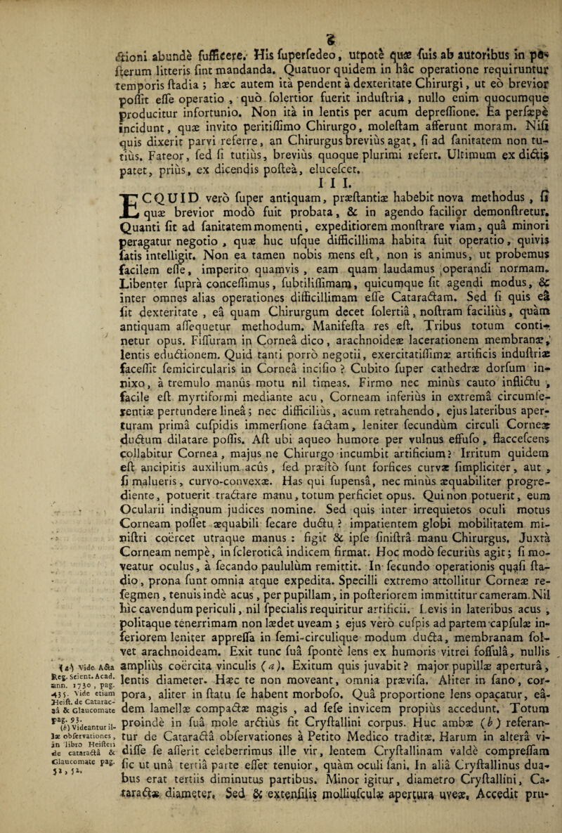 * dioni abundi fufficere,- His fuperfedeo, utpot£ qu« fuis ab autorlbus in pfl« fterum litteris {int mandanda. Quatuor quidem in hac operatione requiruntur temporis ftadia ; haec autem ita pendent a dexteritate Chirurgi, ut eo brevior poflrt effie operatio , quo. folertior fuerit induftria , nullo enim quocumque producitur infortunio. Non ita in lentis per acum depreffione. Ea perfsepe incidunt, quae invito peritiffimo Chirurgo, moleftam afferunt moram. Niii quis dixerit parvi referre, an Chirurgus brevius agat, fi ad fanitatem non tu¬ tius. Fateor, fed fi tutius, brevius quoque plurimi refert. Ultimum ex didi* patet, prius, ex dicendis poftea, elucefcet. 11 L ECQUID vero fuper antiquam, praeftantiae habebit nova methodus , fj quae brevior modo fuit probata, & in agendo facilior demonftretur. Quanti fit ad fanitatem momenti, expeditiorem monftrare viam, qua minori peragatur negotio , quae huc ufque difficillima habita fuit operatio, quivis fatis intelligit. Non ea tamen nobis mens eft, non is animus, ut probemus facilem effie, imperito quamvis , eam quam laudamus joperandi normam* Libenter fupra concedimus, fubtiliffimam, quicumque fit agendi modus, &: inter omnes alias operationes difficillimam effie Cataradam. Sed fi quis ea fit dexteritate , ea quam Chirurgum decet folertia, noftram facilius, quam antiquam affiequetur methodum. Manifefta res eft. Tribus totum conti¬ netur opus. Fifluram in Cornea dico, arachnoideae lacerationem membranae,’ lentis edudionem. Quid tanti porro negotii, exercitatiftimae artificis induftriae faceffit femicircularis in Cornea incifio ? Cubito fuper cathedra dorfum in¬ nixo, a tremulo manus motu nil timeas. Firmo nec minus cauto inflidu , facile eft myrtiformi mediante acu, Corneam inferius in extrema circumte¬ rentis pertundere linea ; nec difficilius, acum retrahendo, ejus lateribus aper¬ turam prima cufpidis immerfione fadam, leniter fecundum circuli Corne» dudum dilatare poffis. Aft ubi aqueo humore per vulnus effufo, fiaccefcens collabitur Cornea, majus ne Chirurgo incumbit artificium? Irritum quidem eft ancipitis auxilium acus, fed praefto funt forfices curvae {impliciter, aut , fi malueris, curvo-convexae. Has qui fupensa, nec miniis aequabiliter progre- diente, potuerit tradare manu, totum perficiet opus. Qui non potuerit, eum Ocularii indignum judices nomine. Sed quis inter irrequietos oculi motus Corneam pollet aequabili fecare dudu ? impatientem globi mobilitatem mi- niftri coercet utraque manus: figit &. ipfe finiftra manu Chirurgus, Juxta Corneam nempe, in fclerotica indicem firmat. Hoc modo fecurius agit; fi mo¬ veatur oculus, a fecando paululum remittit. In fecundo operationis qijafi fta- dio, prona funt omnia atque expedita. Specilli extremo attollitur Corneae re- fegmen, tenuis inde acus, per pupillam, in pofteriorem immittitur cameram. Nil hic cavendum periculi, nil fpecialis requiritur arrificii. Levis in lateribus acus , politaque tenerrimam non laedet uveam ; ejus vero cufpis ad partem capfulae in¬ feriorem leniter appreffia in femi-circulique modum duda, membranam fol- vet arachnoideam. Exit tunc fua fponte lens ex humoris vitrei foffiula, nullis videASa amplius coercita vinculis (a), Exitum quis juvabit? major pupillae apertura, ann ^To^pagl lends diameter. Haec te non moveant, omnia praevifa. Aliter in fano, cor- vide etiam pora, aliter in ftatu fe habent morbofo. Qua proportione lens opacatur, ea- J3eift. de Catarac- \ . o . , r . r r aa & Glaucomate dem lamellae compactae magis , ad leie invicem propius accedunt, lotum raf^v3ideamurii- proinde in fua mole ardius fit Cryftallini corpus. Huc ambae (b) referan- ise obfervauonw, tur de Catarada obfervationes a Petito Medico traditae. Harum in altera vi¬ de catarafta & diffie fe afierit celeberrimus ille vir, lentem Cryftallinam valde compreffiam ciMcomate pag. fo. ut un^ tertj£ parte effiet tenuior, quam oculi fani. In alia Cryftallinus dua¬ bus erat tertiis diminutus partibus. Minor igitur, diametro Cryftallini, Ca« tarad* diameter, Sed & e^tenfifis molliufculs apertura uyeae, Accedit pru-