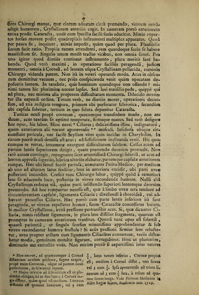 dens Chirurgi manus, qua* ** circum adnatam circa-premendo, vitreum refro- adigic humorem, Cryfiallinum anterius cogit. In cameram porro anteriorem enixa prodit Catara&a , unde cum fpecillo facile foras educitur. Minus exper¬ tos forfan movere poflet quadruplicis inftrumenti multiplex apparatus. Quod per pauca fit , inquiunt , minus impedit, quam quod per plura. Plaufibilis fucum facit ratio. Propius tamen attendenti, rem quandoque fecus fe habere manifeftum fit. Singulis unum modo tradlas vicibus, non omnia fimul. Pro uno igitur quod diutius contineas inftrumento , plura merito funt ha¬ benda. Quod vero maximi , in operatione facilius peragenda, judices momenti, omnia a Cornea , ad lentem ufque Cryftallinam pellucida, cominus Chirurgo videnda patent. Non ita in veteri operandi modo. Acus in obfcu- rum demittitur vacuum, nec prius confpicienda venit quam opacatam de- pofueris lentem. In tenebris, quis hominum quandoque non offendit? mi¬ nimi tamen hic plurimum nocent lapfus. Sed levi tranfilio pede, quippe qui ad plura, nec minima alia properem difficultatum momenta. Dilucido meren¬ tur illa expendi ordine. Totum vero, ne diutius morer, operationis decur¬ iam, ad tria redigam tempora, primum ubi perforatur fclerotica, fecundum ubi capfula folvitur, tertium in quo foluta deponitur Cataradia. Tunicas oculi prope corneam , quocumque transfodere modo , non ar^ duum, acus tantum fit optime temperata, firmaque manus. Sed tuto defigere hoc opus, hic labor. Hinc nervi * Ciliares; delicatiffima illinc, indignatorii * quem exteriorem alii vocant aponevrofis * * mufculi. Infidiofa ubique cir¬ cumflant pericula, nec facile Scyllam vites quin incidas in Charybdim. In cavum porro oculi demifla effc acus; ad fuffufionem inclinanda venit. Hic quo¬ cumque te vertas, innumerae exurgunt difficultatum falebrae. Celfus acum ad partem lentis fuperiorem dirigit , quam premendo deorsum protrudit. Non raro autem contingit, repugnante licet attentiffima Chirurgi folertia, ut acus ad lentem apprefla fuperius, lubrica ulterius elabatur, partemque capfulae anteriorem rumpat. Haec ubi femel fuerit pertufa, annotante Petito Medico, per medium ab uno ad alterum latus finditur, lens in anteriora excidit, ubi parti uveae pofteriori incumbit. Crefeit tunc Chirurgo labor, quippe quod a remotiori Iens fit educenda loco, pofterius in vitreo recondenda humore. Nulla alia Cryflallinum reducas via, quam parti infiflendo fuperiori lentemque deorsum premendo. Ad hoc rumpantur necefieeft, quae a limbo uveae orta tendunt ad circumferentiam capfulte, ligamenta Ciliaria divellendi a choroidea, cui ad¬ haerent procelfus Ciliares. Haec porro cum parte lentis inferiore ita funt peragenda, ut vitreus repellatur humor, fuum Cataractae conceffurus locum. Si mollior Cryftallinus, irrita preffione pertranfibit acus. Si, quae dicuntur Ci¬ liaria, nimis refiftant ligamenta, in plura lens diffiliet fragmenta, quorum eft promptus in cameram anteriorem tranlitus. Quanta tunc opus eft folertia , quanta patientia , ut fingula feorfim minutiffima apprehendantur & fub vitreo recondantur humore fruftula ? Si acus preffioni firmior lens reludte- tur , uvea propter ardtum cum ligamentis Ciliaribus connexum, variis diflra- hetur modis, genuinam mutabit figuram, corrugabitur. Hinc ut plurimum» diminutio aut extin&io visus. Non mirum porro fi expertiffimi inter veteres * Hos nervos, ad quamcumque a Cornea diftantiam oculum perfores , fugere nequis , prope enim Corneam , ufque ad partem oculi poftetiorem, in fclerotica repunt. ** Hujus infertio ad fcleroricam efl: ut plu¬ rimum obliqua, ita ut duo latera a Cornea ma¬ gis diftent, quam quod eft medium. laterum diftantia eft quatuor linearum ? vel 4 cum 1, latus tamen inferius , Corneae propius eft 5 medium a Cornea diftat , tres lineas vel 3 cum Ipfa aponevrofis eft trium li¬ nearum ad 3 cum ~ lata, a tribus ad qua¬ tuor lineas longa. Vide Petitum Medicum A&is Regias Scient. Academiae anu. 1719*