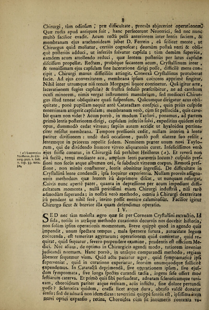 (a) Laurentius Hcifteius, in Chi- rurg. paxt. x. feci-, x. cap, 5 j, artic. 3®* 8 * Chirurgi, tam odiofam prx difficultate, prorsus abjecerint operationem? Qu3e rudis apud antiquos fuit , hanc perfecerunt Neoterici, fed nec nunc multo facilior evadit. Acum reda pelli anteriorem inter lentis faciem, & membranam ejus arachnoideam jubet D. Ferrein , ea fcilicet mente , ut Chirurgus quid moliatur, certius cognofcat; deorsum poftea verti & obli¬ que pofteriiis adduci, ut inferius folvatur capfula ; tum demum fuperius, eamdem acum attollendo reduci , quae lentem pofterius per latus capfulae difciffiim propellat. Redam, probeque fecantem acum, Cryftallinum inter , & tenuiffimam ejus capfulam fine laceratione dirigi pofle, difficile mens con¬ cipit , Chirurgi manus difficilius attingit. Convexa Cryftallinus protuberat facie. Ad ejus convexitatem , membrana ipfum coercens apprime fingitur. Nihil inter utrumque nifi tenuis Morgagni liquor continetur. Qua igitur arte, lacerationem fugies capfulae? & fruftra fedulb praefcribitur, ne ad canthum oculi minorem, nimis vergat inftrumenti manubrium, fed mediocri Chirur¬ gus illud teneat obliquitate quafi fufpenfum. Quacumque dirigatur acus obli¬ quitate , pone pupillam nequit ante Cataradam confpici, quin prius cufpide tenerrimam attigerit capfulam; membranam vero, cum fit pellucida, quis cavei- bitquam non videt? Acum porro , in modum Taylori, ponamus, ad partem primo lentis pofteriorem dirigi, capfulam inferius folvi, expeditius quidem erit opus, dummodo cedat vitreus; faepius autem accidit ut hyaloidea pertina- citer refiftat membrana. Tempore preffionis cedit, nullam interim a lente patitur divifionem : unde data occafione , paulo poft elatere fuo refilit , lentemque in priorem repellit fedem. Neminem praeter unum novi Taylo- rum, qui de dividendo humore vitreo aliquatenus curet. Infeliciffimos vero ejus fuifle conatus, in Chirurgia fua perhibet Heilterus (a). Et revera non ita facile, tenui mediante acu, ampLum lenti paraveris locum? cufpidis pref- fioni non fecus atque albumen ovi, fe fubducit vitreum corpus. Remota prefi- fione , non minus conftanrer, lentis obnititur ingreffiij. De difficultate in Cryftallina lente condenda, ipfa loquitur experientia. Nullam prorsus affigna- veris methodum quae lentem ita deprimere difcat, ut nunquam refurgar. .Cuivis nunc aperti patet, quanta in depte.ffione per acum impediant diffi¬ cultatum momenta , nulla peritiffimi etiam Chirurgi induftria , nifi raro admodum fuperanda; in noftra vero methodo, omnia a Chirurgi dexteritate ita pendent ut nihil fere, invito poffic evenire calamitofius. Facilior igitur Chirurgo ficut & brevior ilja quam defendimus operatio. IV. SE D nec tam molefla segro quae fit per Corneam Cryftallini ex.tra&io, Idl fida, totius in utraque methodo curationis decursus nos docebit hifioria,' non folum ipfius operationis momentum. Breve quippe quod in agendo quis Impendit, unum fpe&are tempus , mala fpernere futura, autojritate legura coercenda, efl: temeritas agyrtarum; operationem quid comitetur, quid re¬ quirat, quid fequatur, fevero perpendere examine, prudentis eft officium Me¬ dici. Nec aliam, de optimo in Chirurgicis agendi modo, tutiorem invenias judicandi normam. Hanc porro, in utraque comparanda methodo, regiam libenter fequemur viam. Quid aftu patiatur xger , quid fymptomafice ipfi fuperveniat , quid in curatione experiatur, feorsim unumquodque follicitc ^xpendemus. In Catara61a deprimenda, five operationem ipfam, live ejuf- dem fymptomata, five longa fpe&es curandi taedia , ingens fefe offert mo- leftiarum caterva. Et primo quis fibi perfuadeat, adnatam fcleroticamque tuni¬ cam, choroideam pariter atque retinam, aciis infli&u, fine dolore pertundi pofle ? Sclerotica quidem, craffa licet atque dura, obtufo valde donatur ifenfu ; fed de adnata non idem dicas: tenerrimi quippe fensus eft} ipfiffimaitem peivi optici expanfio , retina. Choroidea cum fit innumeris contexta Ya-