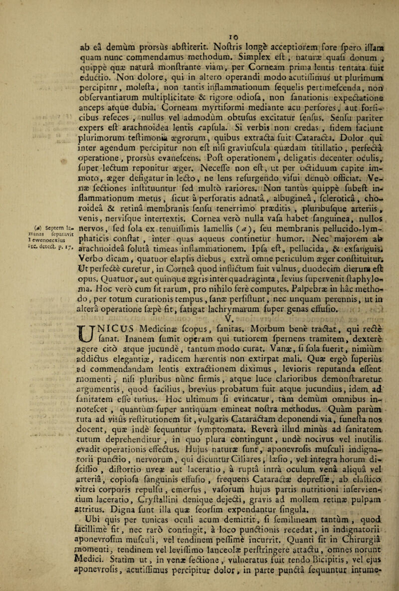 10 ab ea demum prorsus abftiterit. Noftris long£ acceptiorem fore fpero iITan» quam nunc commendamus methodum. Simplex eft , naturae quali donum , quippe quae natura monftrante viam, per Corneam prima lentis tentata fuit edubtio. Non dolore, qui in altero operandi modo acutiffimus ut plurimum percipitnr, molefta, non tantis inflammationum fequelis pertimefcemda, non obfervantiarum multiplicitate & rigore odiofa, non fanationis expeblatione anceps atque dubia. Corneam myrtiformi mediante acu perfores, aut forfi- cibus refeces , nullus vel admodum obtufus excitatur fenfus. Senfu pariter expers eft arachnoidea lentis capfula. Si verbis non credas , fidem faciunt plurimorum teftimonia aegrorum, quibus extrabfa fuit Catarabla. Dolor qui inter agendum percipitur non eft nili graviufcula quaedam titillatio , perfebla operatione, prorsus evanefcens. Poft operationem, deligatis decenter oculis, fuper lebtum reponitur aeger. NecefTe non eft, ut per obtiduum capite im¬ moto, aeger defigatur in lebto, ne lens refurgendo vilui denuo officiat. Ve¬ nae febfiones inftituuntur fed multo rariores. Non tantus quippe fubeft in¬ flammationum metus, ficut a perforatis adnata., albuginea, fclerotica, cho¬ roidea & retina membranis fenfu tenerrimo praeditis , pluribufque arteriis , venis, nervifque intertextis. Cornea vero nulla vafa habet fanguinea, nullos (a) septem k- nervos, fed fola ex tenuiffimis lamellis (<?), feu membranis pellucido-lym- ltiinas fepatavit n . .. T 1 . . y , 1 ewenoccKius pnaticis conftat , inter quas aqueus continetur humor. Nec majorem ab •tc.detect. p. 17, arachnoidea foluta timeas inflammationem. Ipfa eft, pellucida, & exfanguis. Verbo dicam, quatuor elaplis diebus, extra omne periculum asger conftituitur. Utperfebte curetur, in Cornea quod inflibhim fuit vulnus, duodecim dierura eft: opus. Quatuor, aut quinque asgris inter quadraginta, levius fupervenit ftaphylo- ma. Hoc vero cum fit rarum, pro nihilo fere computes. Palpebrae in hac metho¬ do, per totum curationis tempus , lanae perfiftunt, nec unquam perennis, ut in altera operatione faepe lit, fatigat lachrymarum fuper genas effulio. V. UNICUS Medicinae fcopus, fanitas. Morbum bene tradat, qui rede fanat. Inanem fumit operam qui tutiorem fpernens tramitem, dextere agere cito atque jucunde, tantum modo curat. Vanae, li fola fuerit, nimium addidus elegantiae, radicem haerentis non extirpat mali. Quae ergo fuperius ad commendandam lentis extradionem diximus, levioris reputanda effient momenti, nili pluribus nunc firmis, atque luce clarioribus demonftraretur argumentis, quod facilius, brevius probatum fuit atque jucundius, idem ad fanitatem elfe tutius. Hoc ultimum li evincatur, tum demum omnibus in- notefeet , quantum fuper antiquam emineat noftra methodus. Quam parum tuta ad visus reftitutionem lit, vulgaris Catarabfam deponendi via, funefta nos docent, quae inde fequuntur lymptomata. Revera illud minus ad fanitatem tutum deprehenditur , in quo plura contingunt, unde nocivus vel inutilis evadit operationis effiedus. Hujus naturae funt, aponevrolis mufculi indigna- torii punbtio , nervorum, qui dicuntur Ciliares, iaefio , vel integra horum di- fciflio , diflortio uveae aut laceratio, a rupta intra oculum vena aliqua vel arteria, copiofa fanguinis effulio , frequens Cataradae depreflae, ab elaftico vitrei corporis repulfu , emerfus, vaforum hujus partis nutritioni infervien-, tium laceratio, Cryftallini denique dejebti, gravis ad mollem retinae pulpam attritus. Digna funt illa quae feorlim expendantur lingula. Ubi quis per tunicas oculi acum demittit, li femilmeam tantum, quod Facillime lit, nec raro contingit, a loco punbfionis recedat, in indignatorii aponevrolim mufculi, vel tendinem peffime incurrit. Quanti lit in Chirurgia momenti, tendinem vel leviflimo lanceolse perftringere attabfu, omnes norunt Medici. Statim ut, in vena: fedione , vulneratus fuit tendo Bicipitis, vel ejus aponevrolis, acutiffimus percipitur dolor, in parte putida fequuntur intume-