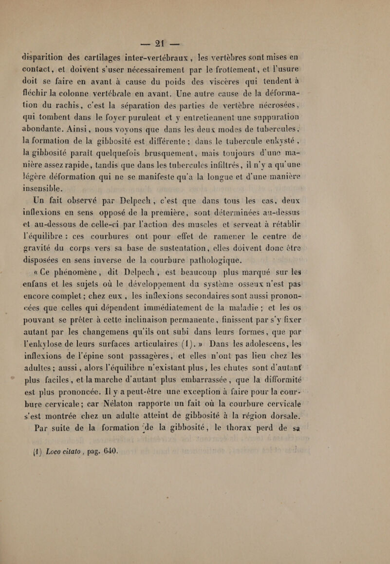 » disparition des cartilages inter-vertébraux , les vertèbres sont mises en contact, et doivent s’user nécessairement par le frottement, et l’usure doit se faire en avant à cause du poids des viscères qui tendent à fléchir la colonne vertébrale eu avant. Une autre cause de la déforma¬ tion du rachis, c’est la séparation des parties de vertèbre nécrosées, qui tombent dans le foyer purulent et y entretiennent une suppuration abondante. Ainsi, nous voyons que dans les deux modes de tubercules, Information de la gibbosité est différente; dans le tubercule enkysté, la gibbosité paraît quelquefois brusquement, mais toujours d'une ma¬ nière assez rapide, tandis que dans les tubercules infiltrés, il n’y a qu’une légère déformation qui ne se manifeste qu’a la longue et d’une manière insensible. Un fait observé par Delpech, c’est que dans tous les cas, deux inflexions en sens opposé de la première, sont déterminées au-dessus et au-dessous de celle-ci par l’action des muscles et servent à rétablir l’équilibre : ces courbures ont pour effet de ramener le centre de gravité du corps vers sa base de sustentation, elles doivent donc être disposées en sens inverse de la courbure pathologique. « Ce phénomène, dit Delpech , est beaucoup plus marqué sur les cnfans et les sujets où le développement du système osseux n’est pas encore complet; chez eux , les inflexions secondaires sont aussi pronon¬ cées que celles qui dépendent immédiatement de la maladie ; et les os pouvant se prêter à cette inclinaison permanente, finissent par s’y fixer autant par les changemens qu’ils ont subi dans leurs formes, que par l’enkyîose de leurs surfaces articulaires (1).» Dans les adolescens, les inflexions de l’épine sont passagères, et elles n’ont pas lieu chez les adultes; aussi, alors l’équilibre n’existant plus, les chutes sont d’autant plus faciles , et la marche d’autant plus embarrassée, que la difformité est plus prononcée. Il y a peut-être une exception à faire pour la cour¬ bure cervicale; car Nélaton rapporte un fait où la courbure cervicale s’est montrée chez un adulte atteint de gibbosité à la région dorsale. Par suite de la formation de la gibbosité, le thorax perd de sa i