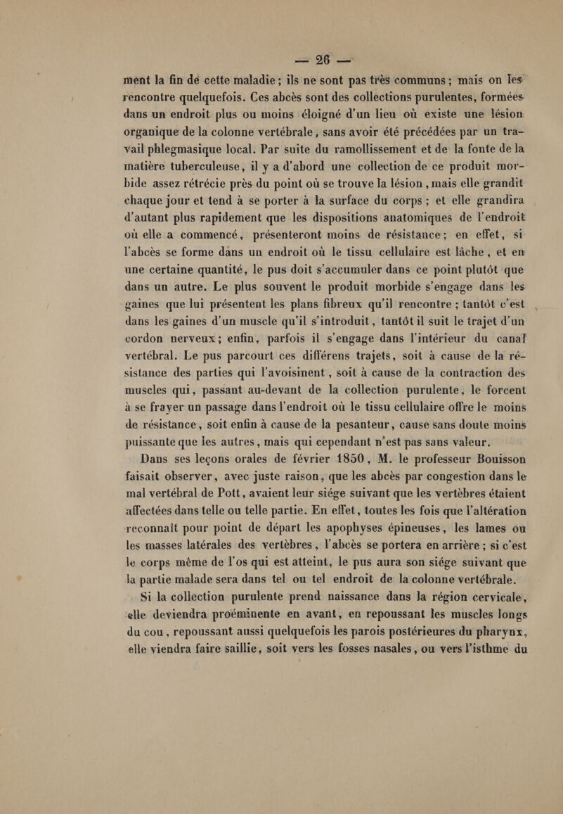 ment la fia dé cette maladie ; ils ne sont pas très communs ; mais on les rencontre quelquefois. Ces abcès sont des collections purulentes, formées dans un endroit plus ou moins éloigné d’un lieu où existe une lésion organique de la colonne vertébrale, sans avoir été précédées par un tra¬ vail phlegmasique local. Par suite du ramollissement et de la fonte de la matière tuberculeuse, il y a d’abord une collection de ce produit mor¬ bide assez rétrécie près du point où se trouve la lésion , mais elle grandit chaque jour et tend à se porter à la surface du corps ; et elle grandira d’autant plus rapidement que les dispositions anatomiques de l’endroit où elle a commencé, présenteront moins de résistance; en effet, si l’abcès se forme dans un endroit où le tissu cellulaire est lâche , et en une certaine quantité, le pus doit s’accumuler dans ce point plutôt que dans un autre. Le plus souvent le produit morbide s’engage dans les gaines que lui présentent les plans fibreux qu’il rencontre ; tantôt c’est dans les gaines d’un muscle qu’il s’introduit, tantôt il suit le trajet d’un cordon nerveux; enfin, parfois il s’engage dans l’intérieur du canal vertébral. Le pus parcourt ces dilférens trajets, soit à cause de la ré¬ sistance des parties qui l’avoisinent, soit à cause de la contraction des muscles qui, passant au-devant de la collection purulente, le forcent à se frayer un passage dans l’endroit où le tissu cellulaire offre le moins de résistance, soit enfin à cause de la pesanteur, cause sans doute moins puissante que les autres, mais qui cependant n’est pas sans valeur. Dans ses leçons orales de février 1850, M. le professeur Bouisson faisait observer, avec juste raison, que les abcès par congestion dans le mal vertébral de Pott, avaient leur siège suivant que les vertèbres étaient affectées dans telle ou telle partie. En effet, toutes les fois que l’altération reconnaît pour point de départ les apophyses épineuses, les lames ou les masses latérales des vertèbres , l’abcès se portera en arrière ; si c’est le corps même de l’os qui est atteint, le pus aura son siège suivant que la partie malade sera dans tel ou tel endroit de la colonne vertébrale. Si la collection purulente prend naissance dans la région cervicale, («lie deviendra proéminente en avant, en repoussant les muscles longs du cou , repoussant aussi quelquefois les parois postérieures du pharynx, elle viendra faire saillie, soit vers les fosses nasales, ou vers l’isthme du