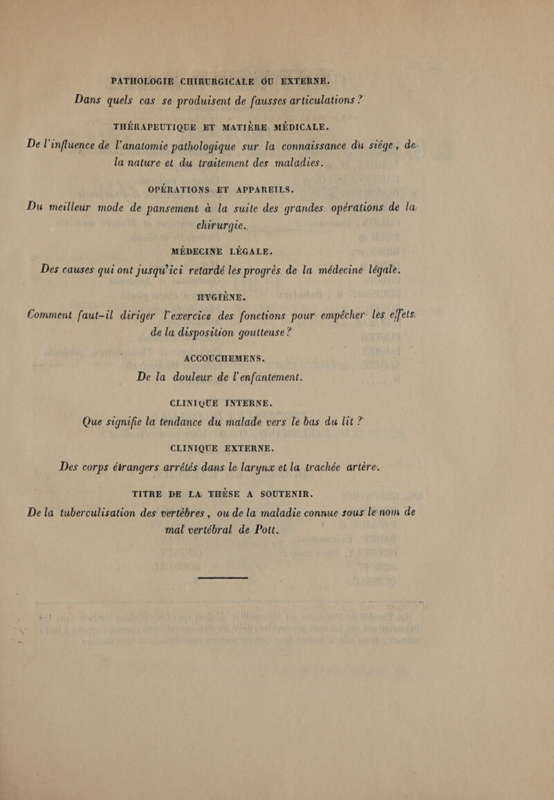 PATHOLOGIE CHIRURGICALE OU EXTERNE. Dans quels cas se produisent de fausses articulations ? THÉRAPEUTIQUE ET MATIERE MEDICALE. De l influence de Vanatomie pathologique sur la connaissance du siège , de la nature et du traitement des maladies. OPÉRATIONS ET APPAREILS. Du meilleur mode de pansement à la suite des grandes opérations de la chirurgie. MÉDECINE LÉGALE. Des causes qui ont jusqu’ici retardé les progrès de la médecine légale. HYGIÈNE. Comment faut-il diriger Vexercice des fonctions pour empêcher les effets, de la disposition goutteuse? ACCOUCHEMENS. De la douleur de Venfantement. CLINIQUE INTERNE. Que signifie la tendance du malade vers le bas du lit ?' CLINIQUE EXTERNE. Des corps étrangers arrêtés dans le larynx et la trachée artère. TITRE DE LA THESE A SOUTENIR. De la tuberculisation des vertèbres, ou de la maladie connue sous le nom de mal vertébral de Polt._