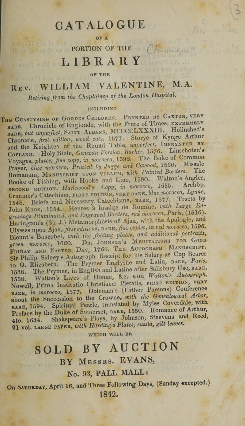 OF A PORTION OF THE LIBRARY OF THE rev. WILLIAM VALENTINE, M.A. Retiring from the Chaplaincy of the London Hospital. INCLUDING Fhe Chastysing of Goddes Children. Prynted by Caxton, very rare. Chronicle of Englonde, with the Frute of Time3, extremely babe, but imperfect, Saint Albans, MCCCCLXXXIII. Holinshed . Chronicle, first edition, wood cuts, 1577 - Storye of Kynge Arthur and the Knightes of the Round Table, imperfect, Imprynted by Copland. Holy Bible, Genevan Version, Barker, 1576. Linschoten a Voyages, plates, fine copy, in morocco, 1598. The Boke ol Common Prayer, blue morocco, Printed by Jugge and Cawood, 1560. Missa e Romanum, Manuscript upon vellum, with Painted Borders, ihe Bookeof Fishing, with Hooke and Bine, 1590. Walt°n s Angler, second edition. Haslewood's Copy, in morocco, 165o. ArcliDp. Cranmer’s Catechism, first edition, very rare, blue morocco, Lynne, 1548. Briefe and Necessary Catechisme, rare, 1577. iracts by John Knox, 1554. Heures h lusaige de Romme, with Large En¬ gravings Illuminated, and Engraved Borders, red morocco, Paris, (1516). Harington’s (Sir J.) Metamorphosis of Ajax, with the Apologie, and Ulysses upon Ajax, first editions, rare,,fine copies, m red morocco, 159 . Blount’s Boscobel, with the folding plates, and additional portraits, areen morocco, 1660. Dr. Johnson’s Meditations for Good Friday and Easter Day, 1766. The Autograph Manuscript. Sir Philip Sidney’s Autograph Receipt for his Salary as Cup Bearei to Q. Elizabeth. The Prymer Englyshe and Latin, rare, Pans, 153S, The Prymer, in English and Latine after Salisbury Use, rare, 1558*. Walton’s Lives of Donne, &c. with Walton's Autograph. Nowell, Prima Xnstitutio Christianse Pietatis, first edition, very rare, in morocco, 1577. Doleman’s (Father Parsons) Conference about the Succession to the Crowne, with the Genealogical Arbor rare 1594. Spiritual Pearle, translated by Myles Coverdale, with Preface by the Duke of Somerset, rare, 1550. Romance of Aid ur, 4to 1634 Shakspeare’s Plays, by Johnson, Steevens and Reed, 21 vol. large paper, with Hardings Plates, russia, gilt leaves. WHICH WILL BE SOLD BY AUCTION BY Messrs. EVANS, No. 93, PALL MALL: On Satubday, April 16, and Three Following Days, (Sunday excepted.) 1842.