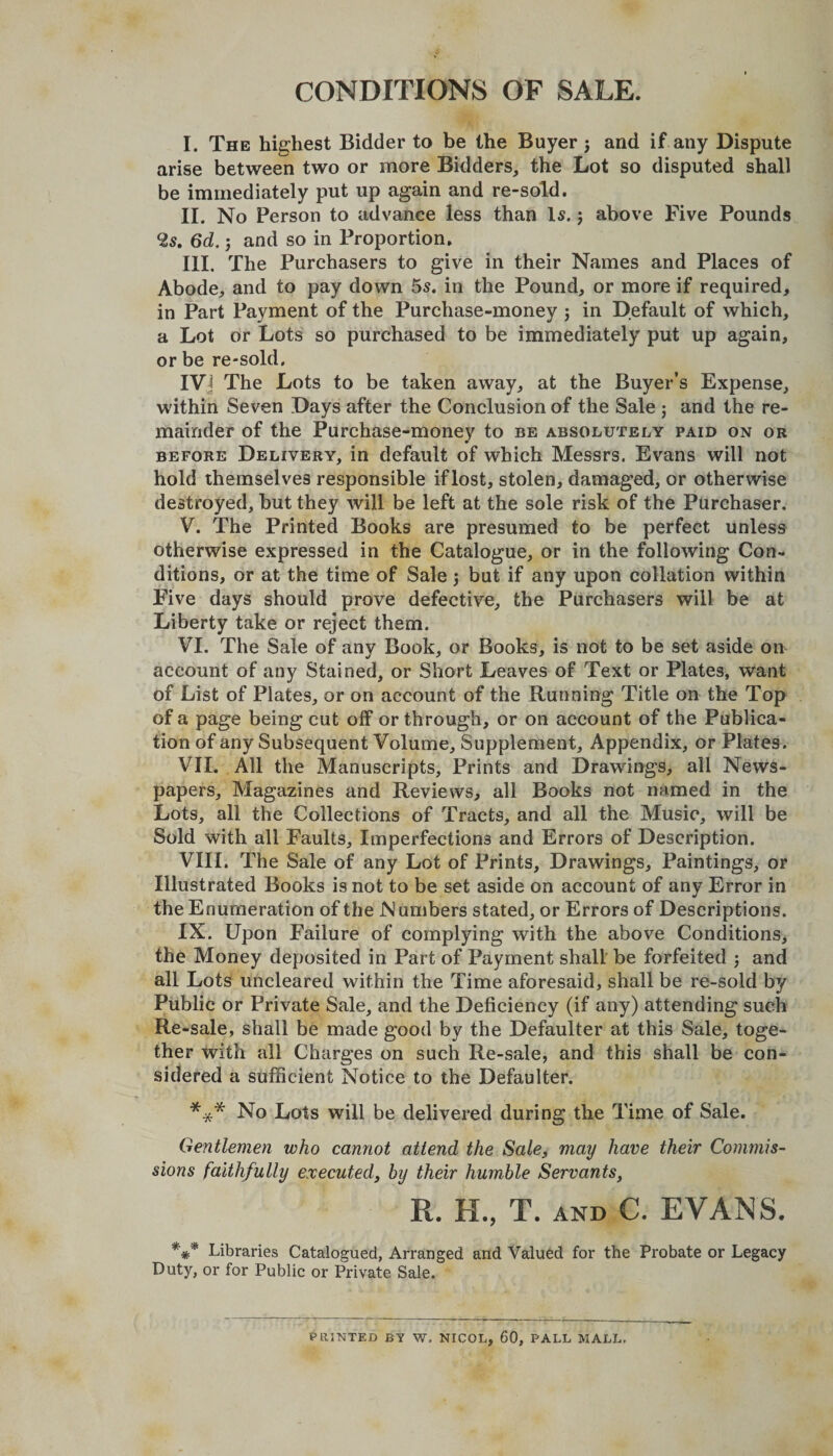 CONDITIONS OF SALE. I. The highest Bidder to be the Buyer ; and if any Dispute arise between two or more Bidders, the Lot so disputed shall be immediately put up again and re-sold. II. No Person to advance less than Is. ; above Five Pounds 2s. 6d.; and so in Proportion. III. The Purchasers to give in their Names and Places of Abode, and to pay down 5s. in the Pound, or more if required, in Part Payment of the Purchase-money ; in Default of which, a Lot or Lots so purchased to be immediately put up again, or be re-sold. IVj The Lots to be taken away, at the Buyer’s Expense, within Seven Days after the Conclusion of the Sale ; and the re¬ mainder of the Purchase-money to be absolutely paid on or before Delivery, in default of which Messrs. Evans will not hold themselves responsible if lost, stolen, damaged, or otherwise destroyed, but they will be left at the sole risk of the Purchaser. V. The Printed Books are presumed to be perfect unless otherwise expressed in the Catalogue, or in the following Con¬ ditions, or at the time of Sale •, but if any upon collation within Five days should prove defective, the Purchasers will be at Liberty take or reject them. VI. The Sale of any Book, or Books, is not to be set aside on account of any Stained, or Short Leaves of Text or Plates, want of List of Plates, or on account of the Running Title on the Top of a page being cut off or through, or on account of the Publica¬ tion of any Subsequent Volume, Supplement, Appendix, or Plates. VII. All the Manuscripts, Prints and Drawings, all News¬ papers, Magazines and Reviews, all Books not named in the Lots, all the Collections of Tracts, and all the Music, will be Sold with all Faults, Imperfections and Errors of Description. VIII. The Sale of any Lot of Prints, Drawings, Paintings, or Illustrated Books is not to be set aside on account of any Error in the Enumeration of the N umbers stated, or Errors of Descriptions. IX. Upon Failure of complying with the above Conditions, the Money deposited in Part of Payment shall be forfeited ; and all Lots uncleared within the Time aforesaid, shall be re-sold by Public or Private Sale, and the Deficiency (if any) attending such Re-sale, shall be made good by the Defaulter at this Sale, toge¬ ther with all Charges on such Re-sale, and this shall be con¬ sidered a sufficient Notice to the Defaulter. *** No Lots will be delivered during the Time of Sale. Gentlemen who cannot attend the Sale, may have their Commis¬ sions faithfully executed, by their humble Servants, R. H., T. AND C. EVANS. *** Libraries Catalogued, Arranged and Valued for the Probate or Legacy Duty, or for Public or Private Sale. V* HINTED BY W. NICOL, 60, PALL MALL,