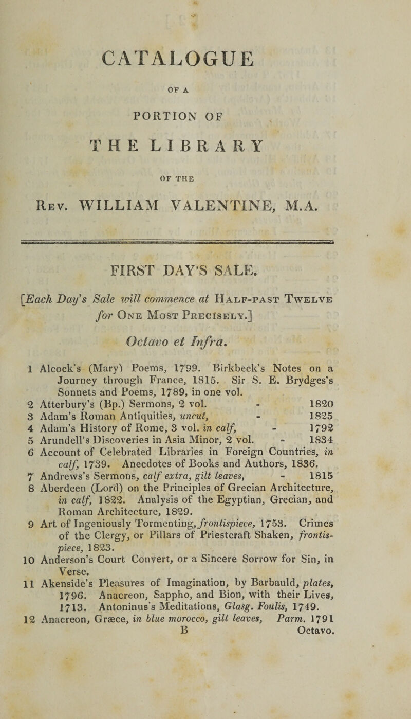OF A PORTION OF THE LIBRARY OF THE Rev. WILLIAM VALENTINE, M.A. Sr FIRST DAY’S SALE. [Each Day's Sale will commence at Half-past Twelve for One Most Precisely.] Octavo et Infra. 1 Alcock’s (Mary) Poems, 1799. Birkbeck’s Notes on a Journey through France, 1815. Sir S. E. Brydges’s Sonnets and Poems, 1789, in one vol. 2 Atterbury’s (Bp.) Sermons, 2 vol. - 1820 3 Adam’s Roman Antiquities, uncut, - 1825 4 Adam’s History of Rome, 3 vol. in calf - 1792 5 Arundell’s Discoveries in Asia Minor, 2 vol. ~ 1834 6 Account of Celebrated Libraries in Foreign Countries, in calf 1739. Anecdotes of Books and Authors, 1836. 7 Andrews’s Sermons, calf extra, gilt leaves, - 1815 8 Aberdeen (Lord) on the Principles of Grecian Architecture, in calf, 1822. Analysis of the Egyptian, Grecian, and Roman Architecture, 1829. 9 Art of Ingeniously Tormenting, frontispiece, 1753. Crimes of the Clergy, or Pillars of Priestcraft Shaken, frontis¬ piece, 1823. 10 Anderson’s Court Convert, or a Sincere Sorrow for Sin, in Verse. 11 Akenside’s Pleasures of Imagination, by Barbauld, plates, 1796. Anacreon, Sappho, and Bion, with their Lives, 1713. Antoninus’s Meditations, Glasg. Foulis, 1749. 12 Anacreon, Grsece, in blue morocco, gilt leaves, Parm. 1791 B Octavo.