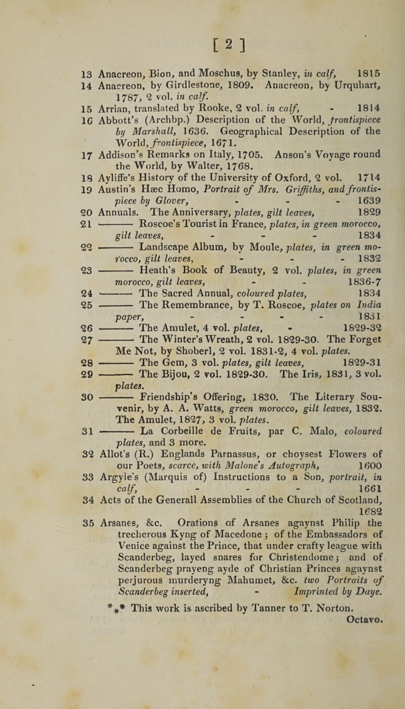 [2] 13 Anacreon, Bion, and Moschus, by Stanley, in calf, 1815 14 Anacreon, by Girdlestone, 1809. Anacreon, by Urquliart, 1787, 2 vol. in calf. 15 Arrian, translated by Rooke, 2 vol. in calf, - 1814 10 Abbott’s (Archbp.) Description of the World, frontispiece by Marshall, 1636. Geographical Description of the World, frontispiece, 1671. 17 Addison’s Remarks on Italy, 1705. Anson’s Voyage round the World, by Walter, 1768. 18 Ayliffe’s History of the University of Oxford, 2 vol. 1714 19 Austin’s Heec Homo, Portrait of Mrs. Griffiths, and frontis¬ piece by Glover, - - 1639 20 Annuals. The Anniversary, plates, gilt leaves, 1829 21 .- Roscoe’s Tourist in France, plates, in green morocco, gilt leaves, - 1834 22 *- Landscape Album, by Moule, plates, in green mo¬ rocco, gilt leaves, - 1832 23 - Heath’s Book of Beauty, 2 vol. plates, in green morocco, gilt leaves, - - 1836-7 24 --— The Sacred Annual, coloured plates, 1834 25 - The Remembrance, by T. Roscoe, plates on India paper, - - - - 1831 26 -— The Amulet, 4 vol. plates, - 1829-32 27 -* The Winter’s Wreath, 2 vol. 1829-30. The Forget Me Not, by Shoberl, 2 vol. 1831-2, 4 vol. plates. 28 - The Gem, 3 vol. plates, gilt leaves, 1829-31 29 -— The Bijou, 2 vol. 1829-30. The Iris, 1831, 3 vol. plates. 30 - Friendship’s Offering, 1830. The Literary Sou¬ venir, by A. A. Watts, green morocco, gilt leaves, 1832. The Amulet, 1827, 3 vol. plates. 31 - La Corbeille de Fruits, par C. Malo, coloured plates, and 3 more. 32 Allot’s (R.) Englands Parnassus, or choysest Flowers of our Poets, scarce, with Malone's Autograph, 1600 33 Argyie’s (Marquis of) Instructions to a Son, portrait, in calf, - - - 1661 34 Acts of the Generali Assemblies of the Church of Scotland, 1682 35 Arsanes, &amp;c. Orations of Arsanes agaynst Philip the trecherous Kyng of Macedone ; of the Embassadors of Venice against the Prince, that under crafty league with Scanderbeg, layed snares for Christendome 5 and of Scanderbeg prayeng ayde of Christian Princes agaynst perjurous murderyng Mahumet, &amp;c. two Portraits of Scanderbeg inserted, - Imprinted by Daye. *** This work is ascribed by Tanner to T. Norton.