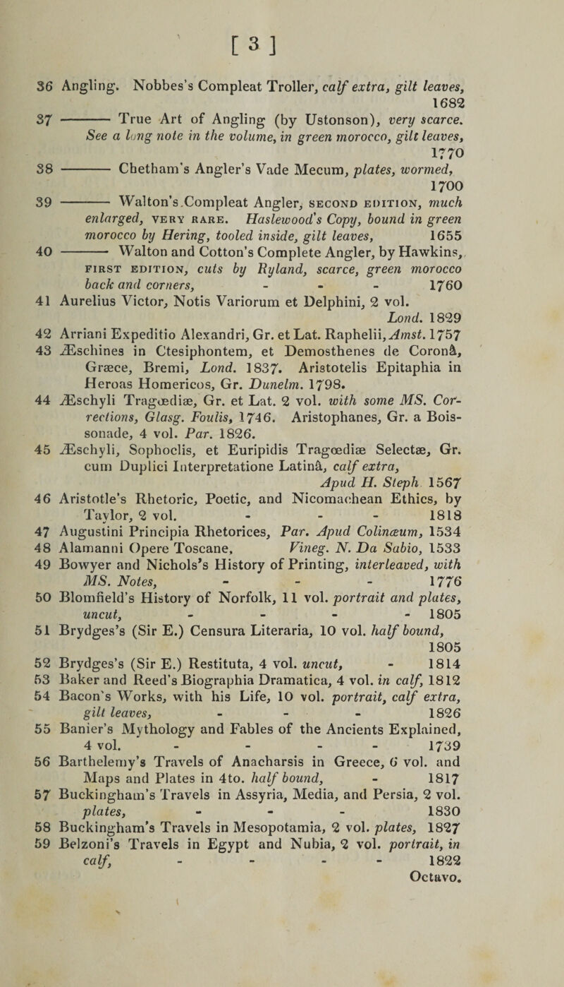 36 Angling. Nobbes’s Compleat Troller, calf extra, gilt leaves, 1682 37 - True Art of Angling (by Ustonson), very scarce. See a long note in the volume, in green morocco, gilt leaves, 1770 S8 - Chetham’s Angler’s Vade Mecum, plates, wormed, 1700 39 - Walton’s,Compleat Angler, second edition, much enlarged, very rare. Haslewood's Copy, hound in green morocco by Hering, tooled inside, gilt leaves, 1655 40 - Walton and Cotton’s Complete Angler, by Hawkins, first edition, cuts by Ryland, scarce, green morocco back and corners, - 1760 41 Aurelius Victor, Notis Variorum et Delphini, 2 vol. Lond. 1829 42 Arriani Expeditio Alexandri, Gr. et Lat. Raphelii,^msC 1757 43 iEschines in Ctesiphontem, et Demosthenes de Coron&amp;, Graece, Bremi, Lond. 1837. Aristotelis Epitaphia in Heroas Homericos, Gr. Dunelm. 1798. 44 iEschyli Tragoediae, Gr. et Lat. 2 vol. with some MS. Cor¬ rections, Glasg. Foulis, 1746. Aristophanes, Gr. a Bois- sonade, 4 vol. Par. 1826. 45 iEschyli, Sophoclis, et Euripidis Tragoediae Selectae, Gr. cum Duplici Interpretatione Latinh, calf extra, Apud H. Steph 1567 46 Aristotle’s Rhetoric, Poetic, and Nicomachean Ethics, by Tavlor, 2 vol. - - - 1818 47 Augustini Principia Rhetorices, Par. Apud Colineeum, 1534 48 Alamanni Opere Toscane, Vineg. N. Da Sabio, 1533 49 Bowyer and Nichols’s History of Printing, interleaved, with MS. Notes, - - - 1776 50 Blomneld’s History of Norfolk, 11 vol .portrait and plates, uncut, - - - 1805 51 Brydges’s (Sir E.) Censura Literaria, 10 vol. half bound, 1805 52 Brydges’s (Sir E.) Restituta, 4 vol. uncut, - 1814 53 Baker and Reed’s Biographia Dramatica, 4 vol. in calf, 1812 54 Bacon's Works, with his Life, 10 vol. portrait, calf extra, gilt leaves, - 1826 55 Banier’s Mythology and Fables of the Ancients Explained, 4 vol. - - - 1739 56 Barthelemy’s Travels of Anacharsis in Greece, 6 vol. and Maps and Plates in 4to. half bound, - 1817 57 Buckingham’s Travels in Assyria, Media, and Persia, 2 vol. plates, - 1830 58 Buckingham’s Travels in Mesopotamia, 2 vol. plates, 1827 59 Belzoni’s Travels in Egypt and Nubia, 2 vol. portrait, in calf, - - - 1822