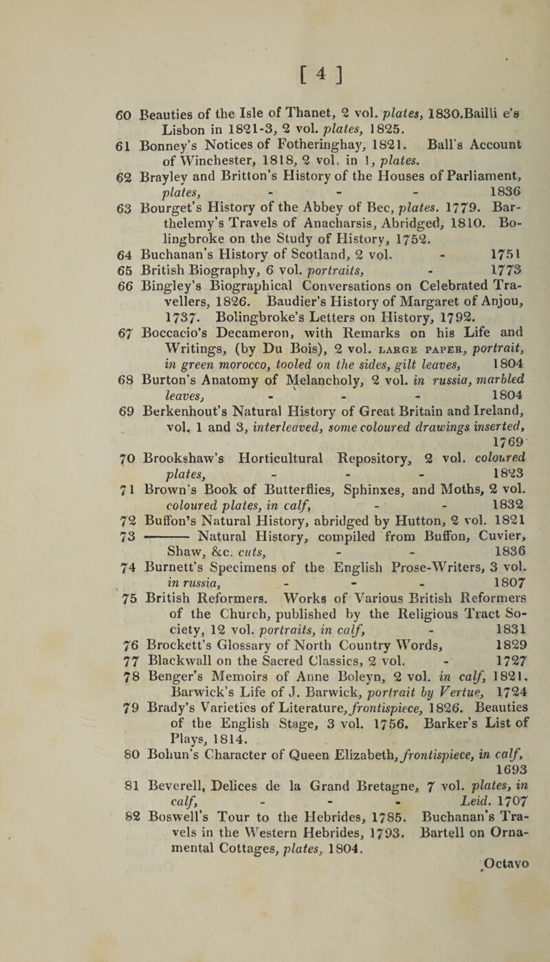 60 Beauties of the Isle of Thanet, 2 vol. plates, 1830.Bailli e’e Lisbon in 18*21-3, 2 vol .plates, 1825. 61 Bonney’s Notices of Fotheringhay, 1821. Ball’s Account of Winchester, 1818, 2 vol. in 1, plates. 62 Brayley and Britlon’s History of the Houses of Parliament, plates, - - - 1836 63 Bourget’s History of the Abbey of Bee, plates. 1779. Bar- thelemy’s Travels of Anacharsis, Abridged, 1810. Bo- lingbroke on the Study of History, 1752. 64 Buchanan’s History of Scotland, 2 vol. - 1751 65 British Biography, 6 vol. portraits, - 1773 66 Bingley’s Biographical Conversations on Celebrated Tra¬ vellers, 1826. Baudier’s History of Margaret of Anjou, 1737* Bolingbroke’s Letters on History, 1792. 67 Boccacio’s Decameron, with Remarks on his Life and Writings, (by Du Bois), 2 vol. large paper, portrait, in green morocco, tooled on the sides, gilt leaves, 1804 68 Burton’s Anatomy of Melancholy, 2 vol. in russia, marbled leaves, - 1804 69 Berkennout’s Natural History of Great Britain and Ireland, vol. 1 and 3, interleaved, some coloured drawings inserted, 1769 70 Brookshaw’s Horticultural Repository, 2 vol. coloured plates, - 1823 71 Brown’s Book of Butterflies, Sphinxes, and Moths, 2 vol. coloured plates, in calf, - - 1832 72 Buffon’s Natural History, abridged by Hutton, 2 vol. 1821 73 ■ Natural History, compiled from Buffon, Cuvier, Shaw, &c, cuts, - - 1836 74 Burnett’s Specimens of the English Prose-Writers, 3 vol. in russia, - 1807 75 British Reformers. Works of Various British Reformers of the Church, published by the Religious Tract So¬ ciety, 12 vol. portraits, in calf, - 1831 76 Brockett’s Glossary of North Country Words, 1829 77 Blackwall on the Sacred Classics, 2 vol. - 1727 78 Benger’s Memoirs of Anne Boleyn, 2 vol. in calf, 1821. Barwick’s Life of J. Barwick, portrait by Vertue, 1724 79 Brady’s Varieties of Literature, frontispiece, 1826. Beauties of the English Stage, 3 vol. 1756. Barker’s List of Plays, 1814. 80 Bohun’s Character of Queen Elizabeth, frontispiece, in calf, 1693 81 Beverell, Delices de la Grand Bretagne, 7 vol. plates, in calf, - Leid. 1707 82 Boswell’s Tour to the Hebrides, 1785. Buchanan’s Tra¬ vels in the Western Hebrides, 1793. Bartell on Orna¬ mental Cottages, plates, 1804.