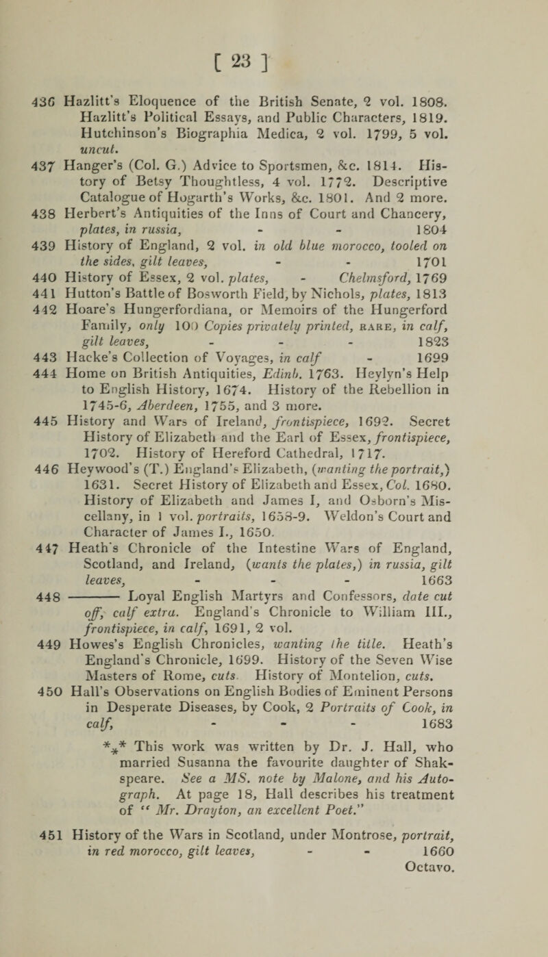 436 Hazlitt’s Eloquence of the British Senate, 2 vol. 1808. Hazlitt’s Political Essays, and Public Characters, 1819. Hutchinson’s Biographia Medica, 2 vol. 1799* 5 vol. uncut. 437 Hanger’s (Col. G.) Advice to Sportsmen, &amp;c. 1814. His¬ tory of Betsy Thoughtless, 4 vol. 177*2. Descriptive Catalogue of Hogarth’s Works, &amp;c. 1801. And 2 more. 438 Herbert’s Antiquities of the Inns of Court and Chancery, plates, in russia, - - 1804 439 History of England, 2 vol. in old blue morocco, tooled on the sides, gilt leaves, - - 1701 440 History of Essex, 2 vol. plates, - Chelmsford, 1769 441 Hutton’s Battleof Bosworth Field, by Nichols, plates, 1813 442 Hoare’s Hungerfordiana, or Memoirs of the Hungerford Family, only 100 Copies privately printed, rare, in calf, gilt leaves, - 1823 443 Hacke’s Collection of Voyages, in calf - 1699 444 Home on British Antiquities, Edinb. 1763. Heylyn’s Help to English History, 1674. History of the Rebellion in 1745-6, Aberdeen, 1755, and 3 more. 445 History and Wars of Ireland, frontispiece, 1692. Secret History of Elizabeth and the Earl of Esse*, frontispiece, 1702. History of Hereford Cathedral, l 717- 446 Heywood’s (T.) England’s Elizabeth, (wanting the portrait,) 1631. Secret History of Elizabeth and Essex, Col. 1680. History of Elizabeth and James I, and Osborn’s Mis¬ cellany, in 1 vol .portraits, 1658-9. Weldon’s Court and Character of James I., 1650. 4 47 Heath's Chronicle of the Intestine Wars of England, Scotland, and Ireland, (wants the plates,) in russia, gilt leaves, - - - 1663 448 - Loyal English Martyrs and Confessors, date cut off, calf extra. England’s Chronicle to William III., frontispiece, in calf 1691, 2 vol. 449 Howes’s English Chronicles, wanting ihe title. Heath’s England's Chronicle, 1699. History of the Seven Wise Masters of Rome, cuts. History of Montelion, cuts. 450 Hall’s Observations on English Bodies of Eminent Persons in Desperate Diseases, bv Cook, 2 Portraits of Cook. in calf; - - 1683 *** This work was written by Dr. J. Hall, who married Susanna the favourite daughter of Shak- speare. See a MS. note by Malone, and his Auto¬ graph. At page 18, Hall describes his treatment of “ Mr. Drayton, an excellent Poet. 451 History of the Wars in Scotland, under Montrose, portrait, in red morocco, gilt leaves, - - 1660