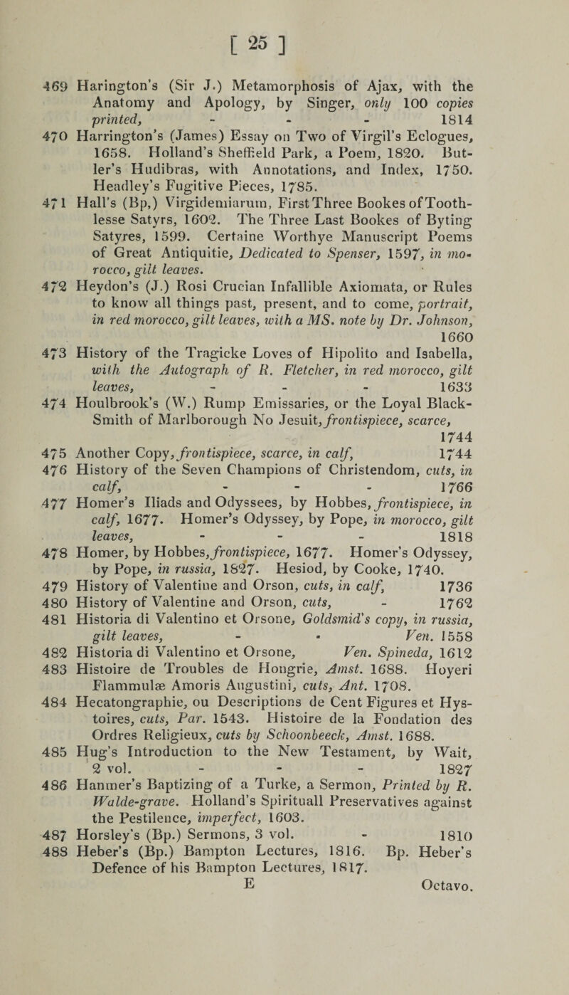 469 Harington’s (Sir J.) Metamorphosis of Ajax, with the Anatomy and Apology, by Singer, only 100 copies printed, - - - 1S14 470 Harrington’s (James) Essay on Two of Virgil’s Eclogues, 1658. Holland’s Sheffield Park, a Poem, 1820. But¬ ler’s Hndibras, with Annotations, and Index, 1750. Headley’s Fugitive Pieces, 1785. 471 Hall’s (Bp,) Virgidemiarum, First Three Bookes of Tooth- lesse Satyrs, 1602. The Three Last Bookes of By ting Satyres, 1599. Certaine Worthye Manuscript Poems of Great Antiquitie, Dedicated to Spenser, 1597, in mo¬ rocco, gilt leaves. 472 Heydon’s (J.) Rosi Crucian Infallible Axiomata, or Rules to know all things past, present, and to come, portrait, in red morocco, gilt leaves, ivith a MS. note by Dr. Johnson, 1660 473 History of the Tragicke Loves of Hipoiito and Isabella, with the Autograph of R. Fletcher, in red morocco, gilt leaves, - - - 1633 474 Houlbrook’s (W.) Rump Emissaries, or the Loyal Black- Smith of Marlborough No Jesuit, frontispiece, scarce, 1744 475 Another Copy, frontispiece, scarce, in calf, 1744 476 History of the Seven Champions of Christendom, cuts, in calf, - - - 1766 477 Homer’s Iliads and Odyssees, by Hobbes, frontispiece, in calf, 1677- Homer’s Odyssey, by Pope, in morocco, gilt leaves, - - - 1818 478 Homer, by Hobbes, frontispiece, 1677. Homer’s Odyssey, by Pope, in russia, 1827. Hesiod, by Cooke, 1740. 479 History of Valentine and Orson, cuts, in calf, 1736 480 History of Valentine and Orson, cuts, - 1762 481 Historia di Valentino et Orsone, Goldsmid's copy, in russia, gilt leaves, - * Ven. 1558 482 Historia di Valentino et Orsone, Ven. Spineda, 1612 483 Histoire de Troubles de Hongrie, Amst. 1688. Hoyeri Flammulae Amoris Augustini, cuts, Ant. 1703. 484 Hecatongraphie, ou Descriptions de Cent Figures et Hys- toires, cuts, Par. 1543. Histoire de la Fondation des Ordres Religieux, cuts by Schoonbeeck, Amst. 1688. 485 Hug’s Introduction to the New Testament, by Wait, 2 vol. - 1827 486 Planmer’s Baptizing of a Turke, a Sermon, Printed by R. Walde-grave. Holland’s Spirituall Preservatives against the Pestilence, imperfect, 1603. 487 Horsley’s (Bp.) Sermons, 3 vol. - 1810 48S Heber’s (Bp.) Bampton Lectures, 1816. Bp. Heber’s Defence of his Bampton Lectures, I8I7.