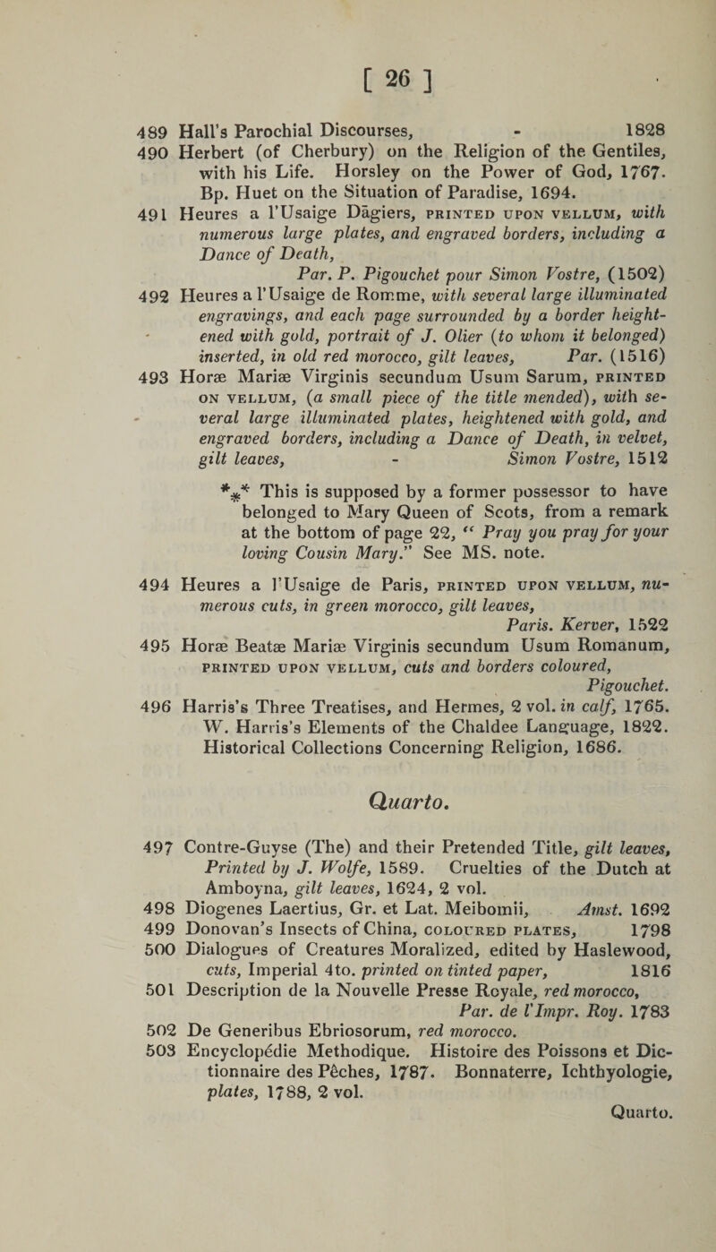489 Hall’s Parochial Discourses, - 1828 490 Herbert (of Cherbury) on the Religion of the Gentiles, with his Life. Horsley on the Power of God, 1767- Bp. Huet on the Situation of Paradise, 1694. 491 Heures a l’Usaige Dagiers, printed upon vellum, with numerous large plates, and engraved borders, including a Dance of Death, Par. P. Pigouchet pour Simon Vostre, (1502) 492 Heures a l’Usaige de Romme, with several large illuminated engravings, and each page surrounded by a border height¬ ened with gold, portrait of J. Olier (to whom it belonged) inserted, in old red morocco, gilt leaves, Par. (1516) 493 Horae Mariae Virginis secundum Usum Sarum, printed on vellum, (a small piece of the title mended), ivith se¬ veral large illuminated plates, heightened with gold, and engraved borders, including a Dance of Death, in velvet, gilt leaves, - Simon Vostre, 1512 This is supposed by a former possessor to have belonged to Mary Queen of Scots, from a remark at the bottom of page 22, “ Pray you pray for your loving Cousin Mary. See MS. note. 494 Heures a I’Usaige de Paris, printed upon vellum, nu¬ merous cuts, in green morocco, gilt leaves, Paris. Kerver, 1522 495 Horae Beatae Mariae Virginis secundum Usum Romanum, printed upon vellum, cuts and borders coloured, Pigouchet. 496 Harris’s Three Treatises, and Hermes, 2 vol. in calf, 1765. W. Harris’s Elements of the Chaldee Language, 1822. Historical Collections Concerning Religion, 1686. Quarto. 497 Contre-Guyse (The) and their Pretended Title, gilt leaves, Printed by J. Wolfe, 1589. Cruelties of the Dutch at Amboyna, gilt leaves, 1624, 2 vol. 498 Diogenes Laertius, Gr. et Lat. Meibomii, Amst. 1692 499 Donovan’s Insects of China, coloured plates, 1798 500 Dialogues of Creatures Moralized, edited by Haslewood, cuts, Imperial 4to. printed on tinted paper, 1816 501 Description de la Nouvelle Presse Royale, red morocco. Par. de VImpr. Roy. 1783 502 De Generibus Ebriosorum, red morocco. 503 Encyclopedic Methodique. Histoire des Poissons et Dic- tionnaire des Peches, 1787- Bonnaterre, Ichthyologie, plates, 1/88, 2 vol.