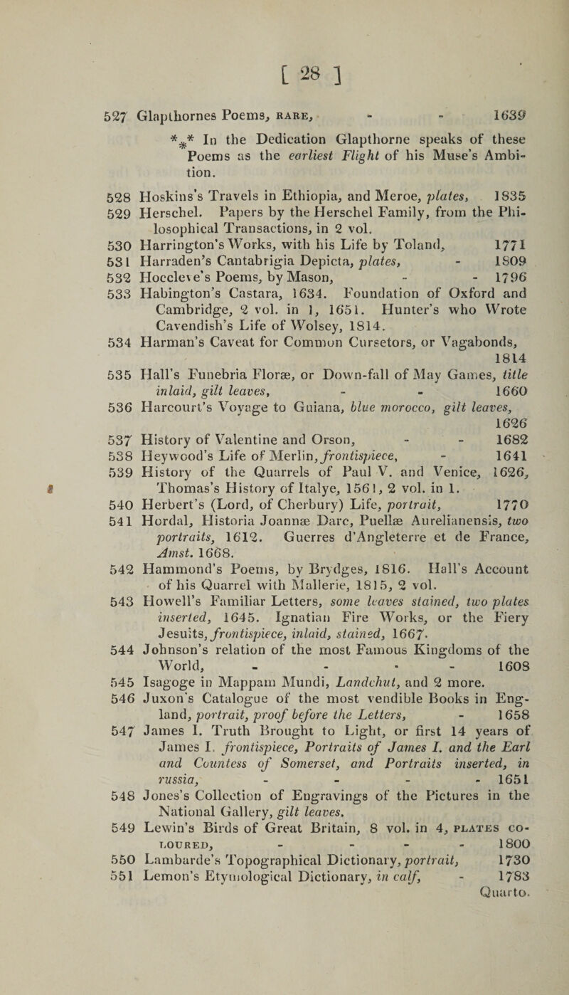 527 Glapthornes Poems, rare, - ~ 1639 In the Dedication Glapthorne speaks of these Poems as the earliest Flight of his Muse’s Ambi¬ tion. 528 Hoskins’s Travels in Ethiopia, and Meroe, plates, 1835 529 Herschel. Papers by the Herschel Family, from the Phi¬ losophical Transactions, in 2 vol. 530 Harrington’s Works, with his Life by Toland, 1771 531 Harraden’s Cantabrigia Depicta, plates, - 1S09 532 Hoccleve’s Poems, by Mason, - - 1796 533 Habington’s Castara, 1634. Foundation of Oxford and Cambridge, 2 vol. in 1, 1651. Hunter’s who Wrote Cavendish’s Life of Wolsey, 1814. 534 Harman’s Caveat for Common Cursetors, or Vagabonds, 1814 535 Hall’s Funebria Florae, or Down-fall of May Games, title inlaid, gilt leaves, - - 1660 536 Harcourt’s Voyage to Guiana, blue morocco, gilt leaves, 1626 537 History of Valentine and Orson, - - 1682 538 Heyvvood’s Life of Merlin, frontispiece, - 1641 539 History of the Quarrels of Paul V. and Venice, 1626, i Thomas’s History of Italye, 1561,2 vol. in 1. 540 Herbert’s (Lord, of Cherbury) Life, portrait, 17/0 541 Hordal, Historia Joannae Dare, Puellae Aurelianensis, two portraits, 1612. Guerres d’Angleterre et de France, Amst. 1668. 542 Hammond’s Poems, by Brydges, 1816. Hall’s Account of his Quarrel with Mallerie, 1815, 2 vol. 543 Howell’s Familiar Letters, some leaves stained, two plates inserted, 1645. Ignatian Fire Works, or the Fiery Jesuits, frontispiece, inlaid, stained, 1667- 544 Johnson’s relation of the most Famous Kingdoms of the World, - - • 160S 545 Isagoge in Mappam Mundi, Landcliut, and 2 more. 546 Juxon’s Catalogue of the most vendible Books in Eng¬ land, portrait, proof before the Letters, - 1658 547 James I. Truth Brought to Light, or first 14 years of James 1= frontispiece, Portraits of James I. and the Earl and Countess of Somerset, and Portraits inserted, in russia, - - 1651 548 Jones’s Collection of Engravings of the Pictures in the National Gallery, gilt leaves. 549 Levvin’s Birds of Great Britain, 8 vol. in 4, plates co¬ loured, - - 1800 550 Lambarde’s Topographical Dictionary, portrait, 1730 551 Lemon’s Etymological Dictionary, in calf, - 1783