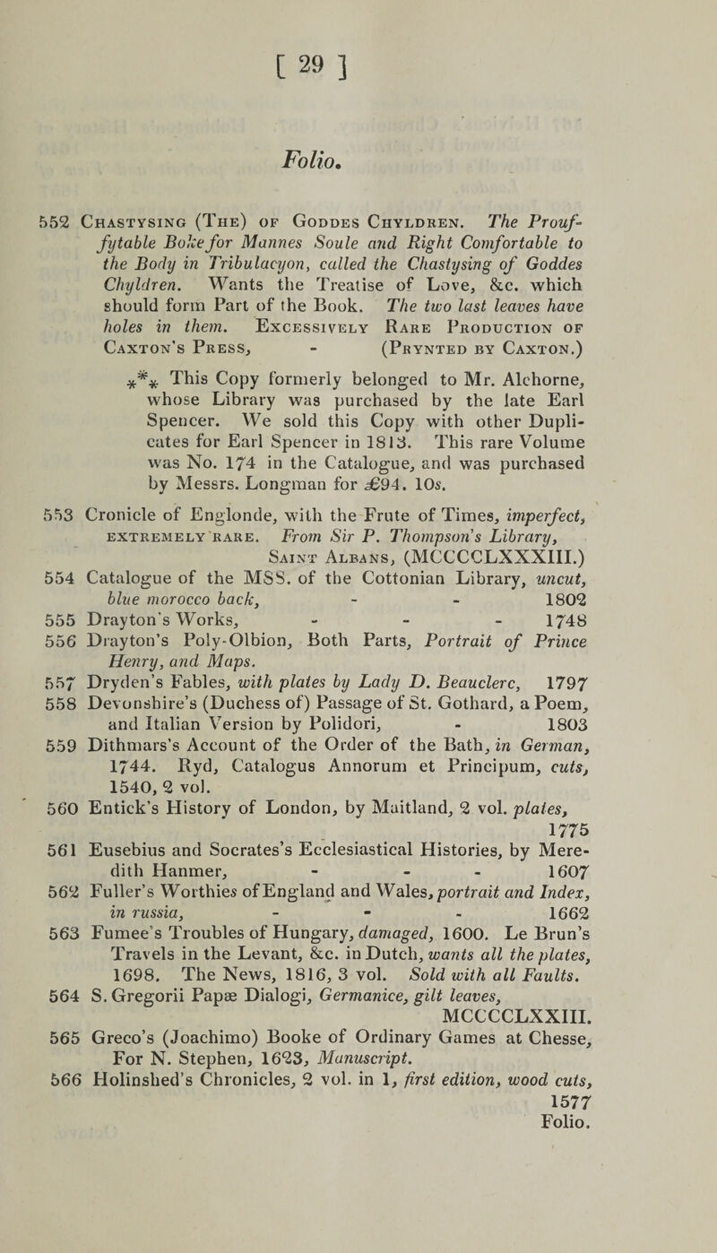 Folio. 552 Chastysing (The) of Goddes Chyldren. The Prouf- fytable Bokefor Marines Soule and Right Comfortable to the Body in Tribulacyon, called the Chastysing of Goddes Chyldren. Wants the Treatise of Love, &amp;c. which should form Part of the Book. The two last leaves have holes in them. Excessively Rare Production of Caxton’s Press, - (Prynted by Caxton.) *** This Copy formerly belonged to Mr. Alchorne, whose Library was purchased by the late Earl Spencer. We sold this Copy with other Dupli¬ cates for Earl Spencer in 1813. This rare Volume was No. 174 in the Catalogue, and was purchased by Messrs. Longman for <£94. 10s. - \ 553 Cronicle of Englonde, with the Frute of Times, imperfect, extremely rare. From Sir P. Thompsons Library, Saint Albans, (MCCCCLXXX1II.) 554 Catalogue of the MSS. of the Cottonian Library, uncut, blue morocco back. - - 1802 555 Drayton’s Works, - - - 1748 556 Drayton’s Poly-Olbion, Both Parts, Portrait of Prince Henry, and Maps. 557 Dryden’s Fables, with plates by Lady D. Beauclerc, 1797 558 Devonshire’s (Duchess of) Passage of St. Gothard, a Poem, and Italian Version by Polidori, - 1803 559 Dithmars’s Account of the Order of the Bath, in German, 1744. Ryd, Catalogus Annorum et Principum, cuts, 1540, 2 vol. 560 Entick’s History of London, by Maitland, 2 vol. plates, 1775 561 Eusebius and Socrates’s Ecclesiastical Histories, by Mere¬ dith Hanmer, - - 1607 562 Fuller’s Worthies of England and Wales, portrait and Index, in russia, - 1662 563 Fumee’s Troubles of Hungary, damaged, 1600. Le Brun’s Travels in the Levant, &amp;c. in Dutch, wants all the plates, 1698. The News, 1816, 3 vol. Sold with all Faults. 564 S. Gregorii Papae Dialog]', Germanice, gilt leaves, MCCCCLXXIII. 565 Greco’s (Joachimo) Booke of Ordinary Games at Chesse, For N. Stephen, 1623, Manuscript. 566 Holinslied’s Chronicles, 2 vol. in 1, first edition, wood cuts, 1577 Folio.
