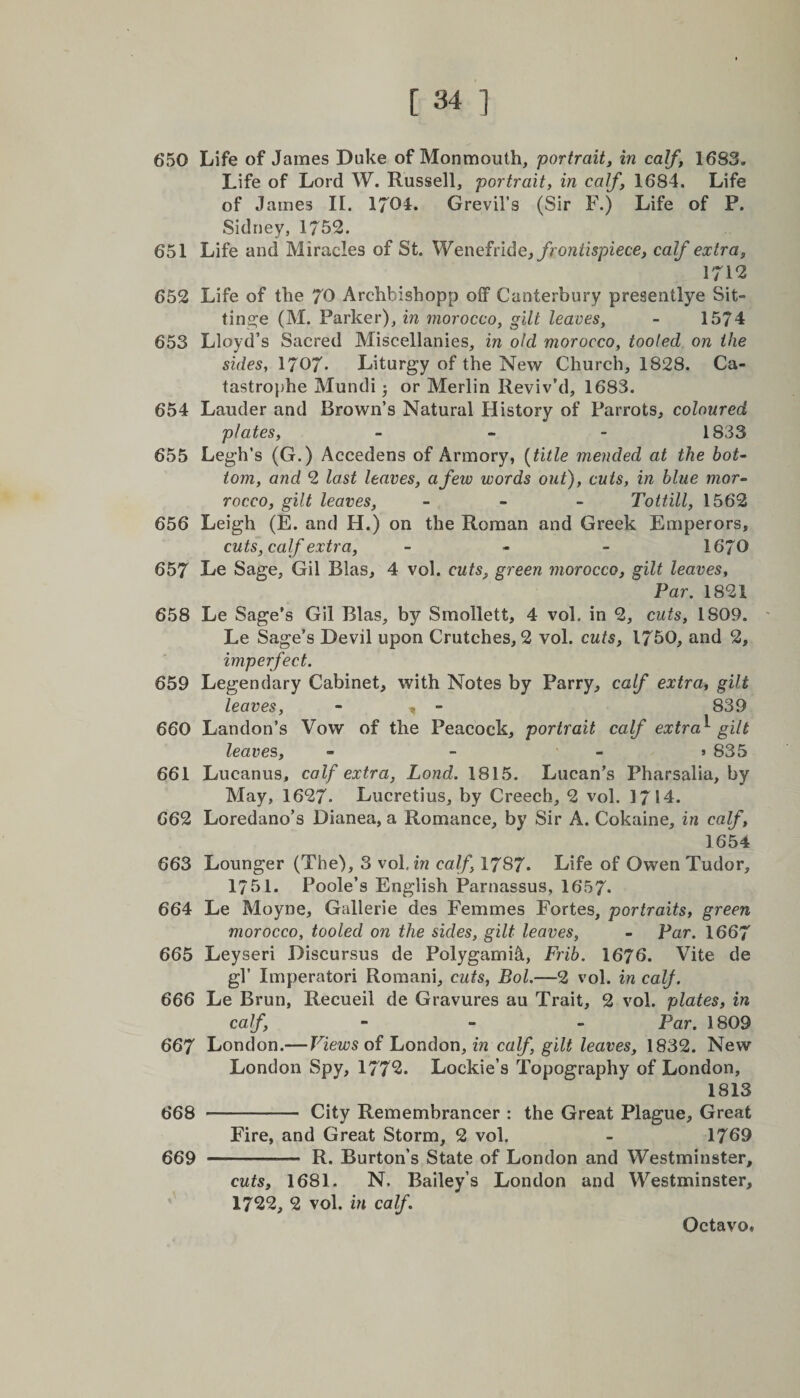 650 Life of James Duke of Monmouth, portrait, in calf, 1683. Life of Lord W. Russell, portrait, in calf, 1684. Life of James II. 1701* Grevil’s (Sir F.) Life of P. Sidney, 1752. 651 Life and Miracles of St. Wenefride, frontispiece, calf extra, 1712 652 Life of the 70 Archhishopp off Canterbury presentlye Sit- tinge (M. Parker), in morocco, gilt leaves, - 1574 653 Lloyd’s Sacred Miscellanies, in old morocco, tooled on the sides, I707. Liturgy of the New Church, 1828. Ca¬ tastrophe Mundi; or Merlin Reviv’d, 1683. 654 Lauder and Brown’s Natural History of Parrots, coloured plates, - 1833 655 Legh’s (G.) Accedens of Armory, (title mended at the bot¬ tom, and 2 last leaves, a few words out), cuts, in blue mor- rocco, gilt leaves, - Tottill, 1562 656 Leigh (E. and H.) on the Roman and Greek Emperors, cuts, calf extra, - - - 1670 657 Le Sage, Gil Bias, 4 vol. cuts, green morocco, gilt leaves, Par. 1821 658 Le Sage’s Gil Bias, by Smollett, 4 vol. in 2, cuts, 1809. Le Sage’s Devil upon Crutches, 2 vol. cuts, 1750, and 2, imperfect. 659 Legendary Cabinet, with Notes by Parry, calf extra, gilt leaves, - , - 839 660 Landon’s Vow of the Peacock, portrait calf extra^ gilt leaves, - - - >835 661 Lucanus, calf extra, Lond. 1815. Lucan’s Pharsalia, by May, 1627. Lucretius, by Creech, 2 vol. 1714. 662 Loredano’s Dianea, a Romance, by Sir A. Cokaine, in calf, 1654 663 Lounger (The), 3 vol. in calf, 1787. Life of Owen Tudor, 1751. Poole’s English Parnassus, 1657. 664 Le Moyne, Gallerie des Femmes Fortes, portraits, green morocco, tooled on the sides, gilt leaves, - Par. 1667 665 Leyseri Discursus de Polygamic, Frib. 1676. Vite de gl’ Imperatori Romani, cuts, Bol.—2 vol. in calf. 666 Le Brun, Recueil de Gravures au Trait, 2 vol. plates, in calf, - Par. 1809 667 London.— Views of London, in calf, gilt leaves, 1832. New London Spy, 1772* Lockie’s Topography of London, 1813 668 ——- City Remembrancer : the Great Plague, Great Fire, and Great Storm, 2 vol. - 1769 669 - R. Burton’s State of London and Westminster, cuts, 1681. N. Bailey’s London and Westminster, 1722, 2 vol. in calf.