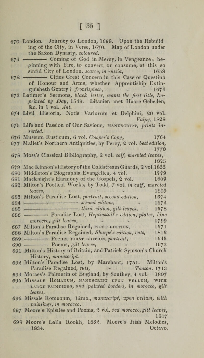 670 London. Journey to London, 1698. Upon the Rebuild ing of the City, in Verse, 1670. Map of London under the Saxon Dynasty, coloured. 671 .— . Coming of God in Mercy, in Vengeance ; be¬ ginning with Fire, to convert, or consume, at this so sinful City of London, scarce, in russia, 1658 672 - Cities Great Concern in this Case or Question of Honour and Arms, whether Apprentiship Extin- guisheth Gentry ? frontispiece, - 1674 673 Latimer’s Sermons, black letter, wants the first title, Im- printed by Day, 1549. Litanien met Haare Gebeden, &amp;c. in l vol. Ant. 674 Livii Hisforia, Notis Variorum et Delphini, 20 vol. Valpy, 1828 675 Life and Passion of Our Saviour, manuscript, prints in¬ serted. 676 Museum Rusticum, 6 vol. Cowpers Copy, 1764 677 Mallet’s Northern Antiquities, by Percy, 2 vol. best edition, 1770 678 Moss’s Classical Bibliography, 2 vol. calf, marbled leaves, 1S25 679 Mac Kinnon’s History of the Coldstream Guards, 2 vol.1833 680 Middleton’s Biographia Evangelica, 4 vol. 1779 681 Macknight’s Harmony of the Gospels, 2 vol. 1809 682 Milton’s Poetical Works, by Todd, 7 vol. in calf, marbled leaves, - 1809 683 Milton’s Paradise Lost, portrait, second edition, 1674 684 -second edition, - 1674 685 -third edition, gilt leaves, 1678 686 - Paradise Lost, HeptinstalVs edition, plates, blue morocco, gilt leaves, - - 1799 687 Milton’s Paradise Regained, first edition, 1671 688 Milton’s Paradise Regained, Sharpe's edition, cuts, 1816 689 --- Poems, first edition, portrait, 1645 690 - Poems, gilt leaves, - 1673 691 Milton’s History of Britain, and Patrick Symson’s Church History, manuscript. 692 Milton’s Paradise Lost, by Marchant, 1751. Milton’s Paradise Regained, cuts, - Tonson. 1713 694 Moraes’s Palmerin of England, by Southey, 4 vol. 1807 695 Missale Romanum, manuscript upon vellum, with large paintings, and painted borders, in morocco, gilt leaves. 696 Missale Romanum, 12mo., manuscript, upon vellum, with paintings, in morocco. 697 Moore’s Epistles and Poems, 2 vol. red morocco, gilt leaves, 1807 698 Moore’s Lalla Rookh, 1832. Moore’s Irish Melodies, 1834. Octavo.