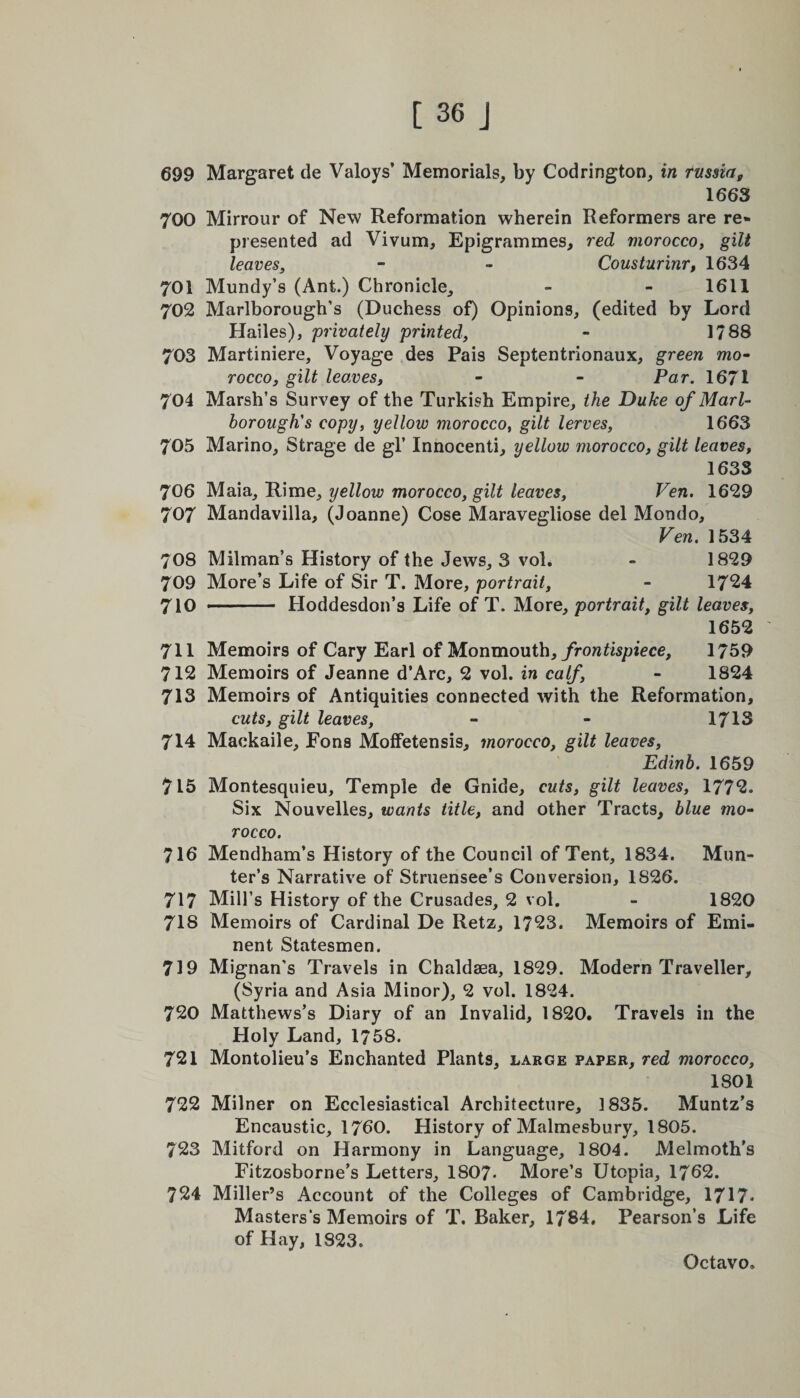 699 Margaret de Valoys’ Memorials, by Codrington, in russia9 1663 700 Mirrour of New Reformation wherein Reformers are re¬ presented ad Vivum, Epigrammes, red morocco, gilt leaves, - - Cousturinr, 1634 701 Mundy’s (Ant.) Chronicle, - - 1611 702 Marlborough’s (Duchess of) Opinions, (edited by Lord Hailes), 'privately printed, - 1788 703 Martiniere, Voyage des Pais Septentrionaux, green mo¬ rocco, gilt leaves, - - Par. 1671 704 Marsh’s Survey of the Turkish Empire, the Duke of Marl¬ borough's copy, yellow morocco, gilt lerves, 1663 705 Marino, Strage de gl’ Innocenti, yellow morocco, gilt leaves, 1633 706 Maia, Rime, yellow morocco, gilt leaves, Ven. 1629 707 Mandavilla, (Joanne) Cose Maravegliose del Mondo, Ven. 1534 70S Milman’s History of the Jews, 3 vol. - 1829 709 More’s Life of Sir T. More, portrait, - 1724 710 --Hoddesdon’s Life of T. More, portrait, gilt leaves, 1652 ' 711 Memoirs of Cary Earl of Monmouth, frontispiece, 1759 712 Memoirs of Jeanne d’Arc, 2 vol. in calf, - 1824 713 Memoirs of Antiquities connected with the Reformation, cuts, gilt leaves, - - 1713 714 Mackaile, Eons MofFetensis, morocco, gilt leaves, Edinb. 1659 715 Montesquieu, Temple de Gnide, cuts, gilt leaves, 1772. Six Nouvelles, wants title, and other Tracts, blue mo¬ rocco. 716 Mendham’s History of the Council of Tent, 1834. Mun- ter’s Narrative of Struensee’s Conversion, 1S26. 717 Mill’s History of the Crusades, 2 vol. - 1820 718 Memoirs of Cardinal De Retz, 1723. Memoirs of Emi¬ nent Statesmen. 719 Mignan's Travels in Chaldsea, 1829. Modern Traveller, (Syria and Asia Minor), 2 vol. 1824. 720 Matthews’s Diary of an Invalid, 1820. Travels in the Holy Land, 1758. 721 Montolieu’s Enchanted Plants, large paper, red morocco, 1801 722 Milner on Ecclesiastical Architecture, 1835. Muntz’s Encaustic, 1760. History of Malmesbury, 1805. 723 Mitford on Harmony in Language, 1804. Melmoth’s Fitzosborne’s Letters, 1807- More’s Utopia, 1762. 724 Miller’s Account of the Colleges of Cambridge, 1717* Masters’s Memoirs of T. Baker, 1784. Pearson’s Life of Hay, 1823.