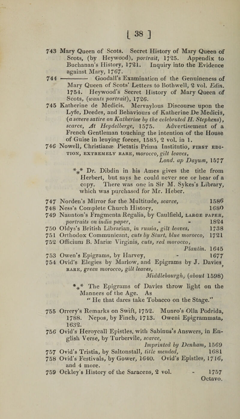 743 Mary Queen of Scots. Secret History of Mary Queen of Scots, (by Heywood), portrait, 17*25. Appendix to Buchanan’s History, 1721. Inquiry into the Evidence against Mary, 1767* 744 .- GoodalTs Examination of the Genuineness of Mary Queen of Scots’ Letters to Bothwell, 2 vol. Edin. 1754. Heywood’s Secret History of Mary Queen of Scots, (wants portrait), 1726. 745 Katherine de Medicis. Mervaylous Discourse upon the Lyfe, Deedes, and Behaviours of Katherine De Medicis, {a severe satire on Katherine hy the celebrated H. Stephens), scarce, At Heydelberge, 1575. Advertisement of a French Gentleman touching the intention of the House of Guise in leuying forces, 1585, 2 vol. in 1. 746 Nowell, Christianae Pietatis Prima Institutio, first edi¬ tion, EXTREMELY RARE, iUOrOCCO, gilt leaves, Lond. up Dayum, 1577 *** Dr. Dibdin in his Ames gives the title from Herbert, but says he could never see or hear of a copy. There was one in Sir M. Sykes’s Library, which was purchased for Mr. Heber. 747 Norden’s Mirror for the Multitude, scarce, 1586 748 Ness’s Complete Church History, 16SO 749 Naunton’s Fragmenta Regalia, by Caulfield, large paper, portraits on india paper, - - 1824 750 Oldys’s British Librarian, in russia, gilt leaves, 1738 751 Orthodox Communicant, cuts by Sturt, blue morocco, 1721 752 Officium B. Mariae Virginis, cuts, red morocco, Plantin. 1645 753 Owen’s Epigrams, by Harvey, - 1677 754 Ovid’s Elegies by Marlow, and Epigrams by J. Davies rare, green morocco, gilt leaves, Middlebourgh, (about 1598) *** The Epigrams of Davies throw light on the Manners of the Age. As “ He that dares take Tobacco on the Stage.” 755 Orrery’s Remarks on Swift, 1752. Munro’s Olla Podrida, 1788. Nepos, by Finch, 1713. Oweni Epigrammata, 1632. 756 Ovid’s Heroycall Epistles, with Sabinus’s Answers, in En¬ glish Verse, by Turbervile, scarce, Imprinted by Denham, 1569 757 Ovid’s Tristia, by Saltonstall, title mended, 1681 758 Ovid’s Festivals, by Gower, 1640. Ovid’s Epistles, 1716, and 4 more. 759 Ockley’s History of the Saracens, 2 vol. - 1757