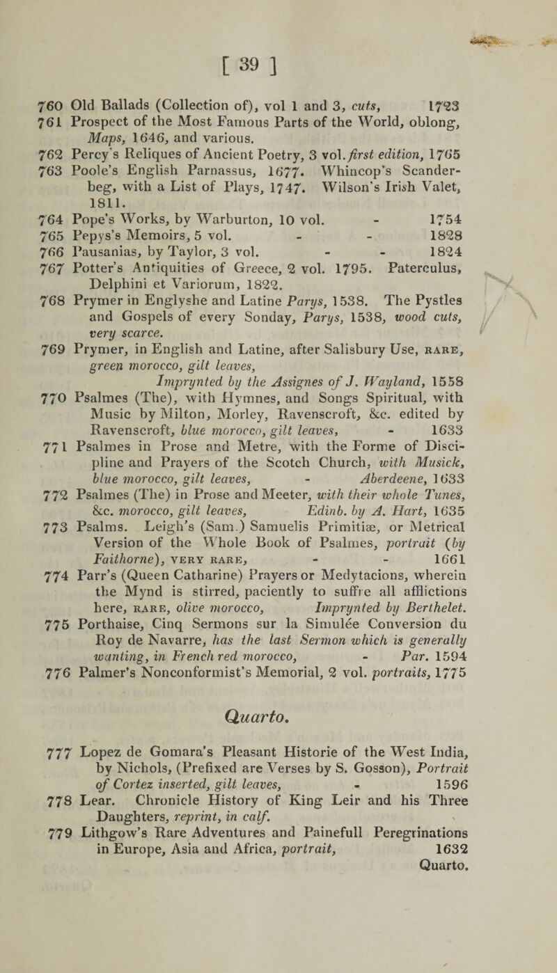 760 Old Ballads (Collection of), vol 1 and 3, cuts, 17*23 761 Prospect of the Most Famous Parts of the World, oblong. Maps, 1646, and various. 762 Percy’s Reliques of Ancient Poetry, 3 vol .first edition, 1765 763 Poole’s English Parnassus, 1677. Whincop’s Scander- beg, with a List of Plays, 1747. Wilson's Irish Valet, 1811. 764 Pope’s Works, by Warburton, 10 vol. - 1754 765 Pepys’s Memoirs, 5 vol. - - 1828 766 Pausanias, by Taylor, 3 vol. - - 1824 767 Potter’s Antiquities of Greece, 2 vol. 1795. Paterculus, Delphini et Variorum, 1822. 768 Prymer in Englyshe and Latine Parys, 1538. The Pystles and Gospels of every Sonday, Parys, 1538, wood cuts, very scarce. 769 Prymer, in English and Latine, after Salisbury Use, rare, green morocco, gilt leaves, Imprynted by the Assignes of J. Wayland, 1558 770 Psalmes (The), with Hymnes, and Songs Spiritual, with Music by Milton, Morley, Ravenscroft, &amp;c. edited by Ravenscroft, blue morocco, gilt leaves, - 1633 771 Psalmes in Prose and Metre, with the Forme of Disci¬ pline and Prayers of the Scotch Church, with Musick, blue morocco, gilt leaves, - Aberdeene, 1633 772 Psalmes (The) in Prose and Meeter, with their whole Tunes, &amp;c. morocco, gilt leaves, Fdinb. by A. Hart, 1635 773 Psalms. Leigh’s (Sam.) Samuelis Primitise, or Metrical Version of the Whole Book of Psalmes, portrait (by Faithorne), very rare, - - 1661 774 Parr’s (Queen Catharine) Prayers or Medytacions, wherein the Mynd is stirred, paciently to suffre all afflictions here, rare, olive morocco, Imprynted by Berthelet. 775 Porthaise, Cinq Sermons sur la Simulee Conversion du Roy de Navarre, has the last Sermon which is generally wanting, in French red morocco, - Par. 1594 776 Palmer’s Nonconformist’s Memorial, 2 vol. portraits, 1775 Quarto. 777 Lopez de Gomara’s Pleasant Historie of the West India, by Nichols, (Prefixed are Verses by S. Gosson), Portrait of Cortez inserted, gilt leaves, - 1596 778 Lear. Chronicle History of King Leir and his Three Daughters, reprint, in calf. 779 Lithgow’s Rare Adventures and Painefull Peregrinations in Europe, Asia and Africa, portrait, 1632 Quarto.