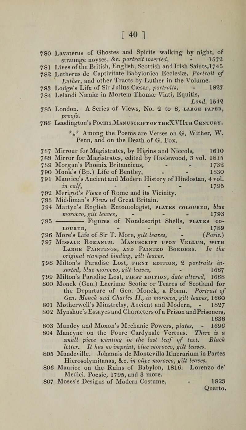 780 Lavaterus of Ghostes and Spirits walking by night, of strauuge noyses, &amp;c. portrait inserted, - 157*2 781 Lives of the British, English, Scottish and Irish Saints,1745 782 Lutherus de Captivitate Babylonica Ecclesise, Portrait of Luther, and other Tracts by Luther in the Volume. 783 Lodge’s Life of Sir Julius Caesar, portraits, - 1827 784 Lelandi Naeniae in Mortem Thomae Viati, Equitis, Lond. 1542 785 London. A Series of Views, No. 2 to 8, large paper, proofs. 786 Leodington’s Poems.ManuscriptoftheXVIIth Century. Among the Poems are Verses on G. Wither, W. Penn, and on the Death of G. Fox. 787 Mirrour for Magistrates, by Higins and Niccols, 1610 788 Mirror for Magistrates, edited by Haslewood, 3 vol. 1815 7S9 Morgan’s Phoenix Britannicus, - - 1732 790 Monk's (Bp.) Life of Bentley, - - 1830 791 Maurice’s Ancient and Modern History ofHindostan, 4 vol. in calf, - - - 1795 792 Merigot’s Views of Rome and its Vicinity. 793 Middiman’s Views of Great Britain. 794 Martyn’s English Entomologist, plates coloured, blue morocco, gilt leaves, - - 1793 795 - Figures of Nondescript Shells, plates co¬ loured, - 1789 796 More’s Life of Sir T. More, gilt leaves, - (Paris.) 797 Missale Romanum. Manuscript upon Vellum, with Large Paintings, and Painted Borders. In the original stamped binding, gilt leaves. 798 Milton’s Paradise Lost, first edition, 2 portraits in* serted, blue morocco, gilt leaves, - 1667 799 Milton’s Paradise Lost, first edition, date altered, 1668 800 Monck (Gen.) Lacrimae Scotiae or Teares of Scotland for the Departure of Gen. Monck, a Poem. Portrait of Gen. Monck and Charles II., in morocco, gilt leaves, 1660 801 Motherwell’s Minstrelsy, Ancient and Modern, - 1827 S02 Mynshue’s Essayes and Characters of a Prison and Prisoners, 1638 803 Mandey and Moxon’s Mechanic Powers, plates, - 1696 804 Mancyne on the Foure Cardynale Vertues. There is a smalt piece wanting in the last leaf of text. Black letter. It has no imprint, blue morocco, gilt leaves. 805 Mandeville. Johannis de Montevilla Itinerarium in Partes Hierosolymitanas, &amp;c. in olive morocco, gilt leaves. 806 Maurice on the Ruins of Babylon, 1816. Lorenzo de’ Medici, Poesie, 1795, and 3 more. 807 Moses’s Designs of Modern Costume, - 1823 Quarto.