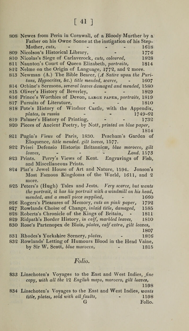 808 Newes from Perin in Cornwall, of a Bloody Murther by a Father on his Owne Sonne at the instigation of his Step- Mother, cuts, - - - 1618 809 Nicolson’s Historical Library, - 1776 810 Nicolas’s Siege of Carlaverock, cuts, coloured, 18*28 811 Naunton’s Court of Queen Elizabeth, 'portraits, 1814 812 Nelme on the Origin of Language, 1772, and 2 more. 813 Newman (A.) The Bible Bearer, (A Satire upon the Puri¬ tans, Hypocrites, &amp;c.) title mended, scarce, - 1607 814 Ochine’s Sermons, several leaves damaged and mended, 1580 815 Oliver’s History of Beverley, - - 1829 816 Prince’s Worthies of Devon, large paper, portraits, 1819 817 Pursuits of Literature, - - 1810 818 Pote’s History of Windsor Castle, with the Appendix, plates, in russia - - 1749-62 819 Palmer’s History of Printing, - - 1732 820 Pieces of Ancient Poetry, by Nott, printed on blue paper, 1814 821 Pugin’s Views of Paris, 1830. Peacham’s Garden of Eloquence, title mended, gilt leaves, 1577* 822 Prisei Defensio Historic Britannicee, blue morocco, gilt leaves, - - - Loud. 1573 823 Prints. Perry’s Views of Kent. Engravings of Fish, and Miscellaneous Prints. 824 Plat’s Jewel House of Art and Nature, 1594. Jonson’s Most Famous Kingdoms of the World, 1611, and 2 more. 825 Peters’s (Hugh) Tales and Jests. Very scarce, but wants the portrait, it has his portrait with a windmill on his head, mended, and a small piece supplied, - 1660 826 Rogers’s Pleasures of Memory, cuts on pink paper, 1792 827 Rowlands Choise of Change, inlaid title, damaged, 1585 828 Roberts’s Chronicle of the Kings of Britain, • 1811 829 Ridpath’s Border History, in calf, marbled leaves, 1810 830 Rose’s Partenopex de Blois, plates, calf extra, gilt leaves, 180 7 831 Rhodes’s Yorkshire Scenery, plates, - 1826 832 Rowlands’ Letting of Humours Blood in the Head Vaine, by Sir W. Scott, blue morocco, - 1815 Folio. 833 Linschoten’s Voyages to the East and West Indies, fne copy, with all the 12 English maps, morocco, gilt leaves, 1598 834 Linschoten’s Voyages to the East and West Indies, wants title, plates, sold with all faults, - 1598 G Folio.