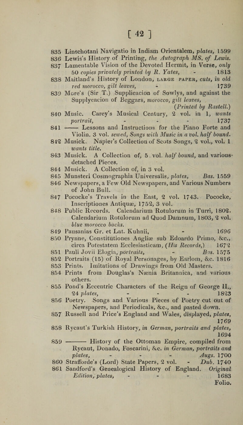 835 Linschotani Navigatio in Indiam Orientalem, plates, 1599 836 Lewis’s History of Printing, the Autograph MS. of Lewis. 837 Lamentable Vision of the Devoted Hermit, in Verse, only 50 copies privately printed by R. Yates, - 1813 838 Maitland’s History of London, large paper, cuts, in old red morocco, gilt leaves, - 1739 839 More’s (Sir T.) Supplicacion of Sowlys, and against the Supplycacion of Beggars, morocco, gilt leaves, (Printed by Rastell.) 840 Music. Carey’s Musical Century, 2 vol. in 1, wants portrait, - 1737 841 - Lessons and Instructions for the Piano Forte and Violin. 3 vol. sewed, Songs with Music in a vol. half bound. 842 Musick. Napier’s Collection of Scots Songs, 2 vol., vol. 1 wants title. 843 Musick. A Collection of, 5 vol. half bound, and various- detached Pieces. 844 Musick. A Collection of, in 3 vol. 845 Munsteri Cosmographia Universalis, plates, Bas. 1559 846 Newspapers, a Few Old Newspapers, and Various Numbers of John Bail. 847 Pococke’s Travels in the East, 2 vol. 1743. Pococke, Inscriptiones Antiquae, 1752, 3 vol. 848 Public Records. Calendarium Rotulorum in Turri, 1802. Calendarium Rotulorum ad Quod Damnum, 1803, 2 vol. blue morocco backs. 849 Pausanias Gr. et Lat. Kuhnii, - 1696 850 Prynne, Constitutiones Anglise sub Edoardo Primo, &amp;e., circa Potestatem Eeclesiasticam, (His Records,) 1672 851 Pauli Jovii Elogia, portraits, - Bas. 1575 852 Portraits (15) of Royal Personages, by Earlorn, &amp;c. 1816 853 Prints. Imitations of Drawings from Old Masters. 854 Prints from Douglas’s Nsenia Britannica, and various others. 855 Pond’s Eccentric Characters of the Reign of George II., 24 plates, - 1823 856 Poetry. Songs and Various Pieces of Poetry cut out of Newspapers, and Periodicals, &amp;c., and pasted down. 857 Russell and Price’s England and Wales, displayed, plates, 1769 858 Rvcaut’s Turkish History, in German, portraits and plates, 1694 859 - History of the Ottoman Empire, compiled from Rycaut, Donado, Foscarini, be. in German, portraits and plates, - Augs. 1700 860 Stratforde’s (Lord) State Papers, 2 vol. - Dub. 1740 861 Sandford’s Genealogical History of England. Original Edition, plates, - 1683 Folio.