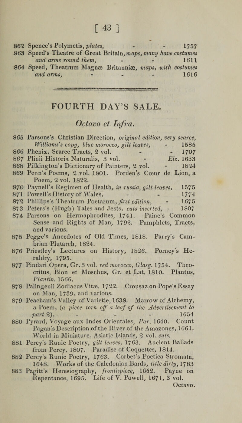 862 Spence's Polymetis, plates, - - 1757 863 Speed’s Theatre of Great Britain, waps, many have costumes and arms round them, - - 1611 864 Speed, Theatrum Magnse Britannise, maps, with costumes and arms, - - - 1616 FOURTH DAY’S SALE. Octavo et Infra. 865 Parsons’s Christian Direction, original edition, very scarce, Williams's copy, blue morocco, gilt leaves, - 1585 866 Phenix, Scarce Tracts, 2 vol. - - 1707 867 Plinii Historia Naturalis, 3 vol. - Elz. 1633 868 Pilkington’s Dictionary of Painters, 2 vol. - 1824 869 Penn’s Poems, 2 vol. 1801. Porden’s Coeur de Lion, a Poem, 2 vol. 1822. 870 Paynell’s Regimen of Health, in russia, gilt leaves, 1575 871 Powell’s History of Wales, - - 1774 872 Phillips’s Theatrum Poetarum,y&amp;rs£ edition, - 1675 873 Peters’s (Hugh) Tales and Jests, cuts inserted, - 180/ 874 Parsons on Hermaphrodites, 1741. Paine’s Common Sense and Rights of Man, 1792. Pamphlets, Tracts, and various. 875 Pegge’s Anecdotes of Old Times, 1818. Parry’s Cam¬ brian Plutarch, 1824. 876 Priestley’s Lectures on History, 1826, Porney’s He¬ raldry, 1795. 877 Pindari Opera, Gr. 3 vol. red morocco, Glasg. 1754. Theo¬ critus, Bion et Moschus, Gr. et Lat. 1810. Plautus, Plantin. 1566. 878 Palingenii Zodiacus Vitse, 1722. Crousaz on Pope’s Essay on Man, 1739, and various. 879 Peacham’s Valley of Varietie, 1638. Marrow of Alchemy, a Poem, (a piece torn off a leaf of the Advertisement to part 2), - - - 1654 880 Pyrard, Voyage aux Indes Orientates, Par. 1640. Count Pagan’s Description of the River of the Amazones, 1661. World in Miniature, Asiatic Islands, 2 vol. cuts. 881 Percy’s Runic Poetry, gilt leaves, 1763. Ancient Ballads from Percy, 1807. Paradise of Coquettes, 1814. 852 Percy’s Runic Poetry, 1763. Corbet’s Poetica Stromata, 1648. Works of the Caledonian Bards, title dirty, 1783 853 Pagitt’s Heresiography, frontispiece, 1662. Payne on Repentance, 1695. Life of V. Powell, 1671, 3 vol.