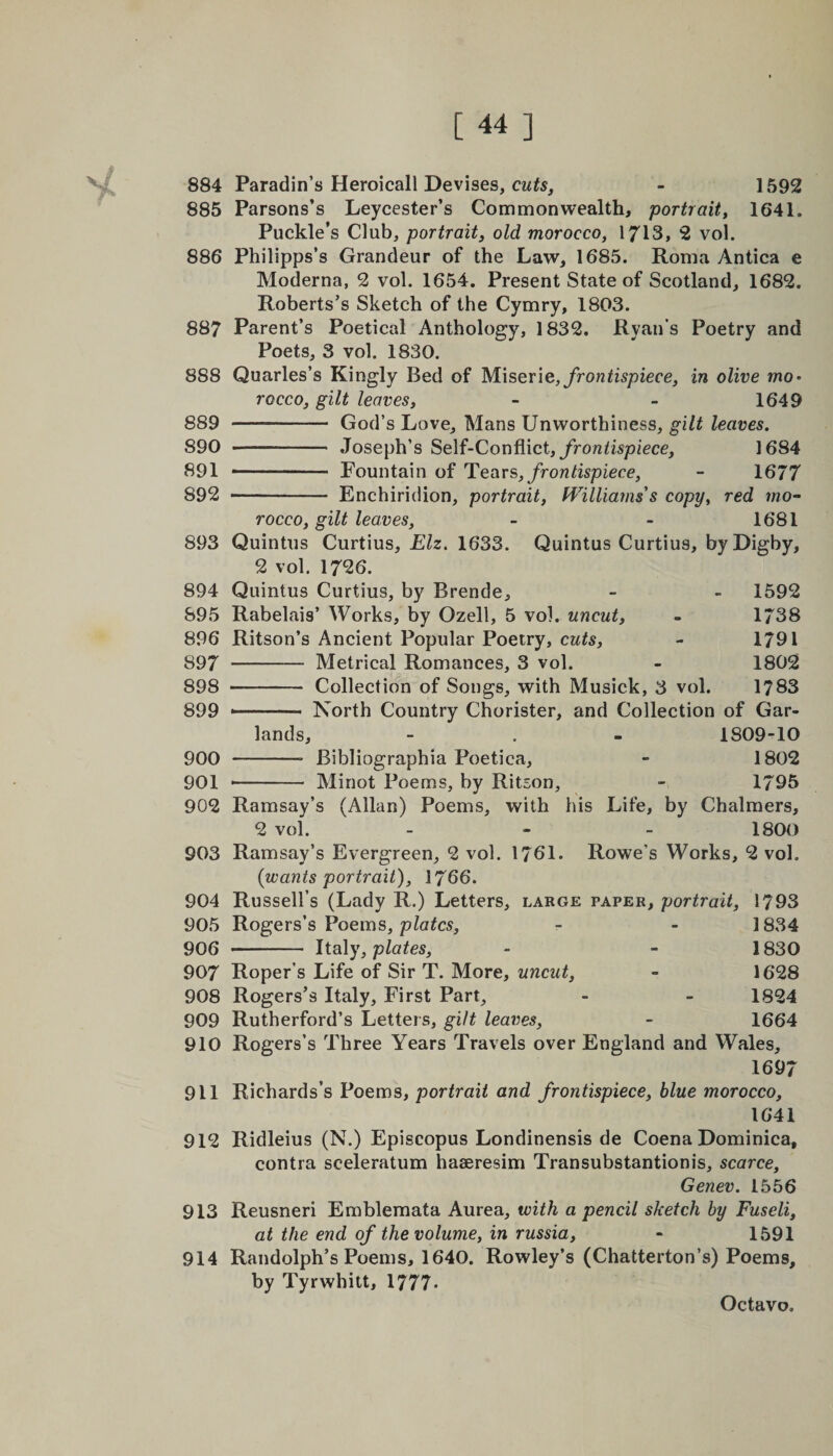 884 885 886 887 888 889 890 891 892 893 894 895 896 897 898 899 900 901 902 903 904 905 906 907 908 909 910 911 912 913 914 Paradin’s Heroicall Devises, cuts, - 1592 Parsons’s Leycester’s Commonwealth, portrait, 1641. Puckle’s Club, portrait, old morocco, 1713, 2 vol. Philipps’s Grandeur of the Law, 1685. Roma Antica e Moderna, 2 vol. 1654. Present State of Scotland, 1682. Roberts’s Sketch of the Cymry, 1803. Parent’s Poetical Anthology, 1832. Ryan’s Poetry and Poets, 3 vol. 1830. Quarles’s Kingly Bed of Miserie, frontispiece, in olive mo¬ rocco, gilt leaves, - - 1649 - God’s Love, Mans Unworthiness, gilt leaves. -- Joseph’s Self-Conflict, frontispiece, 1684 1—- Fountain of Tears, frontispiece, - 1677 •- Enchiridion, portrait, Williams's copy, red mo¬ rocco, gilt leaves, - - 1681 Quintus Curtius, Elz. 1633. Quintus Curtius, byDigby, 2 vol. 1726. Quintus Curtius, by Rrende, - - 1592 Rabelais’ Works, by Ozell, 5 vol. uncut, - 1738 Ritson’s Ancient Popular Poetry, cuts, - 1791 - Metrical Romances, 3 vol. - 1802 - Collection of Songs, with Musick, 3 vol. 1783 North Country Chorister, and Collection of Gar¬ lands, - . - 1809-10 -- Bibliographia Poetica, - 1802 •- Minot Poems, by Ritson, - 1795 Ramsay’s (Allan) Poems, with his Life, by Chalmers, 2 vol. - 1800 Ramsay’s Evergreen, 2 vol. 1761. Rowe’s Works, 2 vol. {wants portrait), 1766. Russell’s (Lady R.) Letters, large paper, portrait, 1793 Rogers’s Poems, plates, - - 1834 - Italy, plates, - - 1830 Roper’s Life of Sir T. More, uncut, - 1628 Rogers’s Italy, First Part, - - 1824 Rutherford’s Letters, gilt leaves, - 1664 Rogers’s Three Years Travels over England and Wales, 1697 Richards’s Poems, portrait and frontispiece, blue morocco, 1641 Ridleius (N.) Episcopus Londinensis de Coena Dominica, contra sceleratum haaeresim Transubstantionis, scarce, Genev. 1556 Reusneri Emblemata Aurea, with a pencil sketch by Fuseli, at the end of the volume, in russia, - 1591 Randolph’s Poems, 1640. Rowley’s (Chatterton’s) Poems, by Tyrwhitt, 1777-