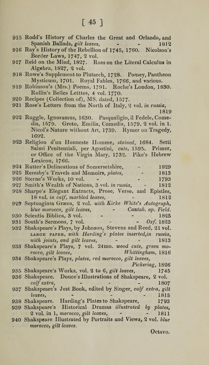 915 Rodd’s History of Charles the Great and Orlando,, and Spanish Ballads, gilt leaves, - - 1812 916 Ray’s History of the Rebellion of 1745, 1760. Nicolson’s Border Laws, 1747, 2 vol. 917 Reid on the Mind, 1827. Ross on the Literal Calculus in Algebra, 1827, 2 vol. 918 Rowe’s Supplement to Plutarch, 1728. Pomey, Pantheon Mysticum, 1701. Royal Fables, 1766, and various. 919 Robinson’s (Mrs.) Poems, 1791. Roche’s London, 1830. Rollin’s Belles Letttes, 4 vol. 1770. 920 Recipes (Collection of), MS. dated, 1577. 921 Rose’s Letters from the North of Italy, 2 vol. in russia, 1819 922 Ruggle, Ignoramus, 1630. Pasqualigio, il Fedele, Come¬ dia, 1579. Groto, Emilia, Comedia, 1579, 2 vol. in 1. Nicol’s Nature without Art, 1739. Rymer on Tragedy, 1692. 923 Religion d’un Honneste Homme, stained, 1684. Setti Salmi Penitentiali, per Agostini, cuts, 1595. Primer, or Office of the Virgin Mary, 1732. Pike’s Hebrew Lexicon, 1766. 924 Rutter’s Delineations of Somersetshire, - 1829 925 Reresby’s Travels and Memoirs, plates, - 1813 926 Sterne’s Works, 10 vol. - - 1793 927 Smith’s Wealth of Nations, 3 vol. in russia, - 1812 928 Sharpe’s Elegant Extracts, Prose, Verse, and Epistles, 18 vol. in calf, marbled leaves, - 1812 929 Septuaginta Grseca, 2 vol. with Kirke White's Autograph, blue morocco, gilt leaves, - Cantab, ap. Field. 930 Seientia Biblica, 3 vol. - - 1825 931 South’s Sermons, 7 vol. - - Oxf. 1823 932 Shakspeare’s Plays, by Johnson, Stevens and Reed, 21 vol. large paper, with Harding's plates inserted,in russia, with joints, and gilt leaves, - - 1813 933 Shakspeare’s Plays, 7 vol. 24mo. wood cuts, green mo¬ rocco, gilt leaves, Whittingham, 1816 934 Shakspeare’s Plays, plates, red morocco, gilt leaves, Pickering, 1S26 935 Shakspeare’s Works, vol. 2 to 6, gilt leaves, 1745 936 Shakspeare. Douce’s Illustrations of Shakspeare, 2 vol. calf extra, - - - 1807 937 Shakspeare’s Jest Book, edited by Singer, calf extra, gilt leaves, - - 1815 938 Shakspeare. Harding’s Plates to Shakspeare, 1793 939 Shakspeare’s Historical Dramas illustrated by plates, 2 vol. in 1, morocco, gilt leaves, - 1811 940 Shakspeare Illustrated by Portraits and Views, 2 vol. blue morocco, gilt leaves.