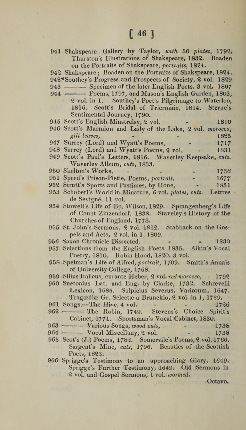 941 Shakspeare Gallery by Taylor, with 50 plates, 1792. Thurston’s Illustrations of Shakspeare, 1832. Boaden on the Portraits of Shakspeare, portraits, 1824. 942 Shakspeare; Boaden on the Portraits of Shakspeare, 1824. 942*Southey’s Progress and Prospects of Society, 2 vol. 1829 943 -- Specimen of the later English Poets, 3 vol. 1807 944 - Poems, 1797, and Mason’s English Garden, 1803, 2 vol. in 1. Southey’s Poet’s Pilgrimage to Waterloo, 1816. Scott’s Bridal of Triermain, 1814. Sterne’s Sentimental Journey, 1790. 945 Scott’s English Minstrelsy, 2 vol. - 1810 946 Scott’s Marmion and Lady of the Lake, 2 vol. morocco, gilt leaves, - - 1825 947 Surrey (Lord) and Wyatt’s Poems, - 1717 948 Surrey (Lord) and Wyatt’s Poems, 2 vol. - 1831 949 Scott’s Paul’s Letters, 1816. Waverley Keepsake, cuts. Waverley Album, cuts, 1833. 950 Skelton’s Works, - 1736 951 Speed’s Prison-Pietie, Poems, portrait, - 1677 952 Strutt’s Sports and Pastimes, by Hone, - 1831 953 Scboberl’s World in Minature, 6 vol. plates, cuts. Lettres de Sevigne, 11 vol. 954 Stowell’s Life of Bp. Wilson, 1829. Sprongenberg’s Life of Count Zinzendorf, 1838. Staveley's History of the Churches of England, 1773. 955 St. John’s Sermons, 2 vol. 1812. Stabback on the Gos¬ pels and Acts, 2 vol. in 1, 1809. 956 Saxon Chronicle Dissected, - - 1830 957 Selections from the English Poets, 1835. Aikin’s Vocal Poetry, 1810. Robin Plood, 1820, 3 vol. 958 Spelman’s Life of Alfred, portrait, 1709. Smith’s Annals of University College, 1768. 959 Silius Italicus, curante Heber, 2 vol. red morocco, 1792 960 Suetonius Lat. and Eng. by Clarke, 1732. Schrevelii Lexicon, 1685. Sulpicius Severus, Variorum, 1647- Tragcedise Gr. Selectae a Brunckio, 2 vol. in 1, 1789. 961 Songs.—The Hive, 4 vol. - - 1726 962 -The Robin, 1749. Stevens’s Choice Spirit’s Cabinet, 1771- Sportsman’s Vocal Cabinet, 1830. 963 - Various Songs, wood cuts, - 1738 964 - Vocal Miscellany, 2 vol. - 1738 965 Scot’s (J.) Poems, 1782. Somervile’s Poems, 2 vol. 1766. Sargent’s Mine, cuts, 1796. Beauties of the Scottish Poets, 1823. 966 Sprigge’s Testimony to an approaching Glory, 1649. Sprigge’s Further Testimony, 1649. Old Sermons in 2 vol. and Gospel Sermons, 1 vol. wormed.