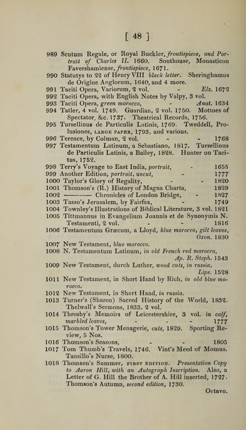989 Scutum Regale, or Royal Buckler, frontispiece, and Por¬ trait of Charles II. 1660. Southouse, Monasticon Favershamiense, frontispiece, 1671. 990 Statutys to 22 of Henry VIII black letter. Sheringhamus de Origine Anglorum, 1640, and 4 more. 991 Taciti Opera, Variorum, 2 vol. - Elz. 1672 992 Taciti Opera, with English Notes by Valpy, 3 vol. 993 Taciti Opera, green morocco, - Amst. 1634 994 Tatler, 4 vol. 1/49. Guardian, 2 vol. 1760. Mottoes of Spectator, &c. 1737* Theatrical Records, 1766. 995 Tursellinus de Particulis Latinis, 1769. Tweddell, Pro- lusiones, large paper, 1793, and various. 996 Terence, by Colman, 2 vol. - - 1768 997 Testamentum Latinum, a Sebastiano, 1817. Tursellinus de Particulis Latinis, a Bailey, 1828. Hunter on Taci¬ tus, 1752. 998 Terry’s Voyage to East India, portrait, - 1655 999 Another Edition, portrait, uncut, - 1777 1000 Taylor’s Glory of Regality, - - 1820 1001 Thomson’s (R.) History of Magna Charta, 1829 1002 - Chronicles of London Bridge, - 1827 1003 Tasso’s Jerusalem, by Fairfax, - 1749 1004 Townley’s Illustrations of Biblical Literature, 3 vol. 1821 1005 Tittmannus in Evangelium Joannis et de Synonymis N. Testamenti, 2 vol. - - 1816 1006 Testamentum Grsecum, a Lloyd, blue morocco, gilt leaves, Oxon. 1830 1007 New Testament, blue morocco. 1008 N. Testamentum Latinum, in old French red morocco, Ap. R. Steph. 1543 1009 New Testament, durch Luther, wood cuts, in russia, Lips. 1528 1011 New Testament, in Short Hand by Rich, in old blue mo¬ rocco. 1012 New Testament, in Short Hand, in russia. 1013 Turner’s (Sharon) Sacred History of the World, 1832. Thelwall’s Sermons, 1833, 2 vol. 1014 Throsby’s Memoirs of Leicestershire, 3 vol. in calf, marbled leaves, - - 1777 1015 Thomson’s Tower Menagerie, cuts, 1829. Sporting Re¬ view, 5 Nos. 1016 Thomson’s Seasons, - - 1805 1017 Tom Thumb’s Travels, 1746. Vint’s Meed of Momus. Tansillo’s Nurse, 1800. 1018 Thomson’s Summer, first edition. Presentation Copy to Aaron Hill, with an Autograph Inscription. Also, a Letter of G. Hill the Brother of A. Hill inserted, 1727. Thomson’s Autumn, second edition, 1730.