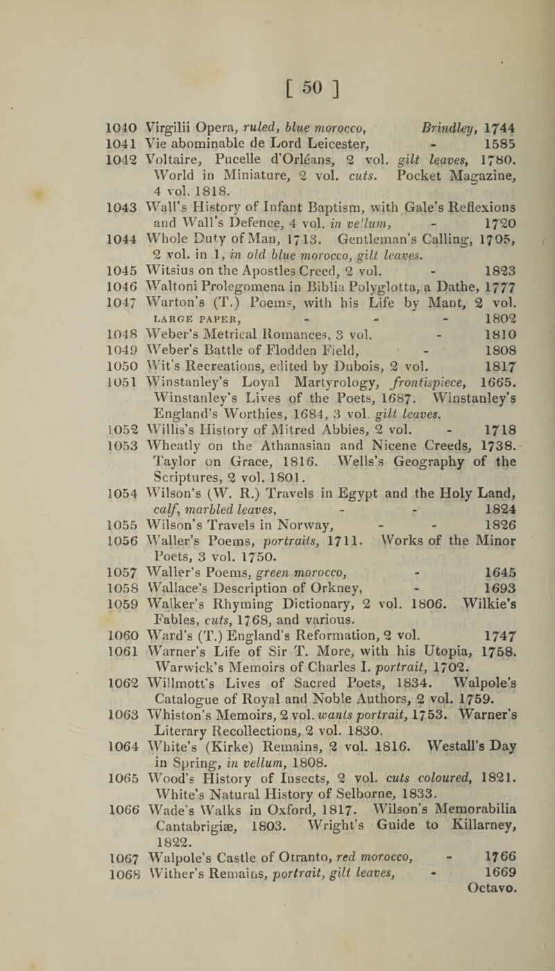 1040 Virgilii Opera, ruled, blue morocco, Brindley, 1744 1041 Vie abominable de Lord Leicester, - 1585 1042 Voltaire, Pucelle d’Orleans, 2 vol. gilt leaves, 1780. World in Miniature, 2 vol. cuts. Pocket Magazine, 4 vol. 1818. 1043 Wall’s History of Infant Baptism, with Gale’s Reflexions and Wall’s Defence, 4 vol. in vellum, - 1720 1044 Whole Duty of Man, 1/13. Gentleman’s Calling, 1705, 2 vol. in 1, in old blue morocco, gilt leaves. 1045 Witsius on the Apostles Creed, 2 vol. - 1823 1046 Waltoni Prolegomena in Biblia Polyglotta, a Dathe, 1777 1047 Warton’s (T.) Poems, with his Life by Mant, 2 vol. LARGE PAPER, - 1802 1048 Weber’s Metrical Romances, 3 vol. - 1810 1049 Weber’s Battle of Flodden Field, - 1808 1050 Wit’s Recreations, edited by Dubois, 2 vol. 1817 1051 Winstanley’s Loyal Martyrology, frontispiece, 1665. Winstanley’s Lives of the Poets, 1687. Winstanley’s England’s Worthies, 1684, 3 vol. gilt leaves. 1052 Willis’s History of Mitred Abbies, 2 vol. - 1718 1053 Wheatly on the Athanasian and Nicene Creeds, 1738. Taylor on Grace, 1816. Wells’s Geography of the Scriptures, 2 vol. 1801. 1054 Wilson’s (W. R.) Travels in Egypt and the Holy Land, calf marbled leaves, - - 1824 1055 Wilson’s Travels in Norway, - - 1826 1056 Waller’s Poems, portraiis, 1711- Works of the Minor Poets, 3 vol. 1750. 1057 Waller’s Poems, green morocco, - 1645 1058 Wallace’s Description of Orkney, - 1693 1059 Walker’s Rhyming Dictionary, 2 vol. 1806. Wilkie’s Fables, cuts, 1*68, and various. 1060 Ward’s (T.) England’s Reformation, 2 vol. 1747 1061 Warner’s Life of Sir T. More, with his Utopia, 1758. Warwick’s Memoirs of Charles I. portrait, 1702. 1062 Willmott’s Lives of Sacred Poets, 1834. Walpole’s Catalogue of Royal and Noble Authors, 2 vol. 1759. 1063 Whiston’s Memoirs, 2 vol. wants portrait, 1753. Warner’s Literary Recollections, 2 vol. 1830. 1064 White’s (Kirke) Remains, 2 vol. 1816. Westall’s Day in Spring, in vellum, 1808. 1065 Wood’s History of Insects, 2 vol. cuts coloured, 1821. White’s Natural History of Selborne, 1833. 1066 Wade’s Walks in Oxford, 1817. Wilson’s Memorabilia Cantabrigiae, 1803. Wright’s Guide to Killarney, 1822. 1067 Walpole’s Castle of Otranto, red morocco, - 1766 1068 Wither’s Remains, portrait, gilt leaves, - 1669