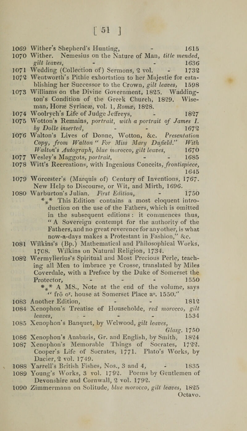 [51 J 1069 Wither’s Shepherd’s Hunting, - 1615 1070 Wither. Nemesius on the Nature of Man, title mended, gilt leaves, - - 1636 1071 Wedding (Collection of) Sermons, 2 vol. - 1732 10/2 Wentworth’s Pithie exhortation to her Majestie for esta¬ blishing her Successor to the Crown, gilt leaves, 1598 1073 Williams on the Divine Government, 1825. Wadding- ton’s Condition of the Greek Church, 1829. Wise¬ man, Horae Syriacae, vol. I, Romce, 1828. 1074 Woolrych’s Life of Judge Jeffreys, - 1827 1075 Wotton’s Remains, portrait, with a portrait of James /. by Dolle inserted, - - 1672 1076 Walton’s Lives of Donne, Wotton, &amp;c. Presentation Copy, from Walton “ For Miss Mary DufieldF With Waltons Autograph, blue morocco, gilt leaves, 1670 1077 Wesley’s Maggots, portrait, - - 1685 1078 Witt’s Recreations, with Ingenious Conceits, frontispiece, 1645 1079 Worcester’s (Marquis of) Century of Inventions, 1767- New Help to Discourse, or Wit, and Mirth, 1696. 1080 Warburton’s Julian. First Edition, - 1750 *** This Edition contains a most eloquent intro¬ duction on the use of the Fathers, which is omitted in the subsequent editions : it commences thus, “ A Sovereign contempt for the authority of the Fathers, and no great reverence for any other, is what now-a-days makes a Protestant in Fashion,” &amp;c. 1081 Wilkins’s (Bp.) Mathematical and Philosophical Works, I7G8. Wilkins on Natural Religion, 1734. 1082 Wermylierius’s Spiritual and Most Precious Perle, teach¬ ing all Men to imbrace ye Crosse, translated by Miles Coverdale, with a Preface by the Duke of Somerset the Protector, - 1550 *** A MS., Note at the end of the volume, says “ fr5 oT. house at Somerset Place a°. 1550.” 1083 Another Edition, - - 1812 1084 Xenophon’s Treatise of Householde, red morocco, gilt leaves, - - - 1534 1085 Xenophon’s Banquet, by Welwood, gilt leaves, Glasg. 1750 1086 Xenophon’s Anabasis, Gr. and English, by Smith, 1824 1087 Xenophon’s Memorable Things of Socrates, 1722. Cooper’s Life of Socrates, 177L Plato’s Works, by Dacier, 2 vol. 1749. n 1088 Yarrell’s British Fishes, Nos., 3 and 4, - 1835 1089 Young’s Works, 3 vol. 1792. Poems by Gentlemen of Devonshire and Cornwall, 2 vol. 1792. 1090 Zimmermann on Solitude, blue morocco, gilt leaves, 1825