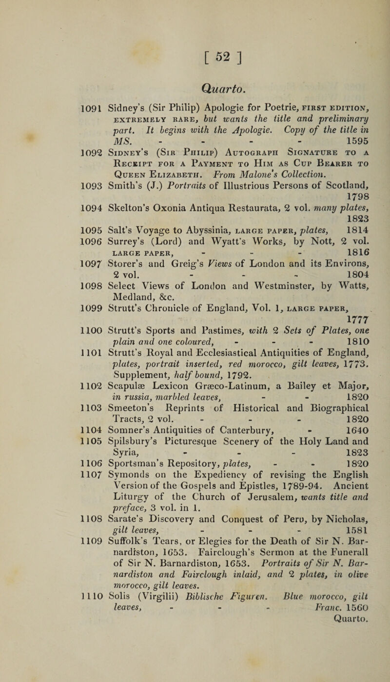Quarto. 1091 Sidney’s (Sir Philip) Apologie for Poetrie, first edition, extremely rare, but wants the title and preliminary part. It begins with the Apologie. Copy of the title in MS. - 1595 1092 Sidney’s (Sir Philip) Autograph Signature to a Receipt for a Payment to Him as Cup Bearer to Queen Elizabeth. From Malone's Collection. 1093 Smith’s (J.) Portraits of Illustrious Persons of Scotland, 1798 1094 Skelton’s Oxonia Antiqua Restaurata, 2 vol. many plates, 1823 1095 Salt’s Voyage to Abyssinia, large paper, plates, 1814 1096 Surrey’s (Lord) and Wyatt’s Works, by Nott, 2 vol. large paper, - 1816 1097 Storer’s and Greig’s Views of London and its Environs, 2 vol. - - - 1804 1098 Select Views of London and Westminster, by Watts, Medland, &c. 1099 Strutt’s Chronicle of England, Vol. 1, large paper, 1777 1100 Strutt’s Sports and Pastimes, with 2 Sets of Plates, one plain and one coloured, - - - 1810 1101 Strutt’s Royal and Ecclesiastical Antiquities of England, plates, portrait inserted, red morocco, gilt leaves, 1773. Supplement, half bound, 1792. 1102 Scapulae Lexicon Graeco-Latinum, a Bailey et Major, in russia, marbled leaves, - - 1820 1103 Smeeton’s Reprints of Historical and Biographical Tracts, 2 vol. - 1820 1104 Somner’s Antiquities of Canterbury, - 1640 1105 Spilsbury’s Picturesque Scenery of the Holy Land and Syria, - 1823 1106 Sportsman’s Repository, plates, - - 1820 1107 Symonds on the Expediency of revising the English Version of the Gospels and Epistles, 1789-94. Ancient Liturgy of the Church of Jerusalem, wants title and preface, 3 vol. in 1. 1108 Sarate’s Discovery and Conquest of Peru, by Nicholas, gilt leaves, - - - 1581 1109 Suffolk’s Tears, or Elegies for the Death of Sir N. Bar- nardiston, 1653. Fairclough’s Sermon at the Eunerall of Sir N. Barnardiston, 1653. Portraits of Sir N. Bar- nardiston and Fairclough inlaid, and 2 plates, in olive morocco, gilt leaves. 1110 Solis (Virgilii) Biblischc Figuren. Blue morocco, gilt leaves, - Franc. 1560