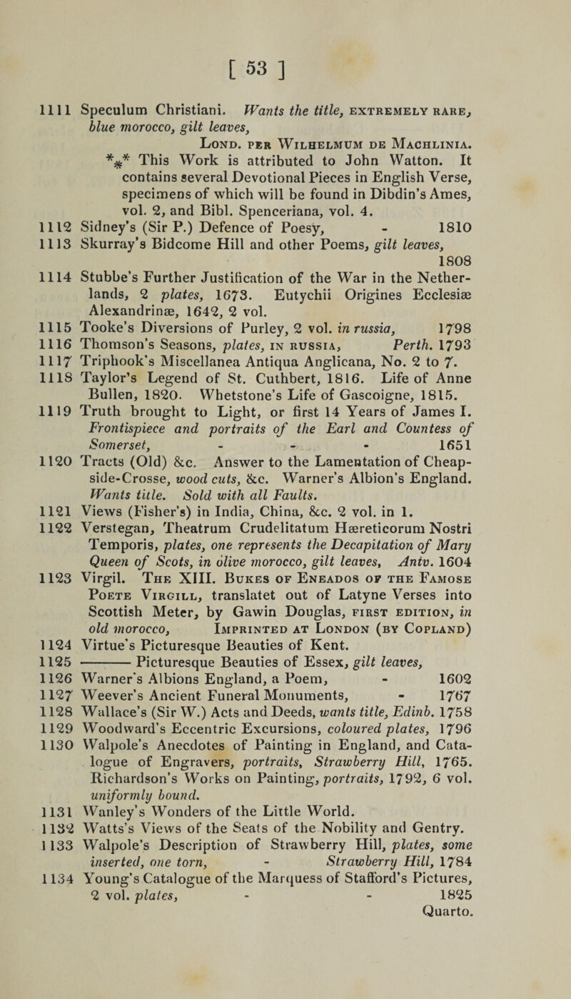 1111 Speculum Christiani. Wants the title, extremely rare., blue morocco, gilt leaves, Lond. per Wilhelmum de Machlinia. This Work is attributed to John Watton. It contains several Devotional Pieces in English Verse, specimens of which will be found in Dibdin’s Ames, vol. 2, and Bibl. Spenceriana, vol. 4. 1112 Sidney’s (Sir P.) Defence of Poesy, - 1810 1113 Skurray’s Bidcome Hill and other Poems, gilt leaves, 1808 1114 Stubbe’s Further Justification of the War in the Nether¬ lands, 2 plates, 1673. Eutychii Origines Ecclesiae Alexandrinse, 1642, 2 vol. 1115 Tooke’s Diversions of Purley, 2 vol. inrussia, 1798 1116 Thomson’s Seasons, plates, in Russia, Perth. 1793 1117 Triphook’s Miscellanea Antiqua Anglicana, No. 2 to 7- 1118 Taylor’s Legend of St. Cuthbert, 1816. Life of Anne Bullen, 1820- Whetstone’s Life of Gascoigne, 1815. 1119 Truth brought to Light, or first 14 Years of James I. Frontispiece and portraits of the Earl and Countess of Somerset, - 1651 1120 Tracts (Old) &amp;c. Answer to the Lamentation of Cheap- side-Crosse, wood cuts, ike. Warner’s Albion’s England. Wants title. Sold with all Faults. 1121 Views (Fisher’s) in India, China, &amp;c. 2 vol. in 1. 1122 Verstegan, Theatrum Crudelitatum Hsereticorum Nostri Temporis, plates, one represents the Decapitation of Mary Queen of Scots, in olive morocco, gilt leaves, Aniv. 1604 1123 Virgil. The XIII. Bukes of Eneados of the Famose Poete Virgill, translatet out of Latyne Verses into Scottish Meter, by Gawin Douglas, first edition, in old morocco, Imprinted at London (by Copland) 1124 Virtue’s Picturesque Beauties of Kent. 1125 -Picturesque Beauties of Essex, gilt leaves, 1126 Warner's Albions England, a Poem, - 1602 1127 Weever’s Ancient Funeral Monuments, - 1767 1128 Wallace’s (Sir W.) Acts and Deeds, wants title, Edinb. 1758 1129 Woodward’s Eccentric Excursions, coloured plates, 1796 1130 Walpole’s Anecdotes of Painting in England, and Cata¬ logue of Engravers, portraits, Strawberry Hill, 1765. Richardson’s Works on Painting, portraits, 1792, 6 vol. uniformly bound. 1131 Wanley’s Wonders of the Little World. 1132 Watts’s Views of the Seats of the Nobility and Gentry. 1133 Walpole’s Description of Strawberry Hill, plates, some inserted, one torn, - Strawberry Hill, 1784 1134 Young’s Catalogue of the Marquess of Stafford’s Pictures, 2 vol. plates, - - 1825 Quarto.