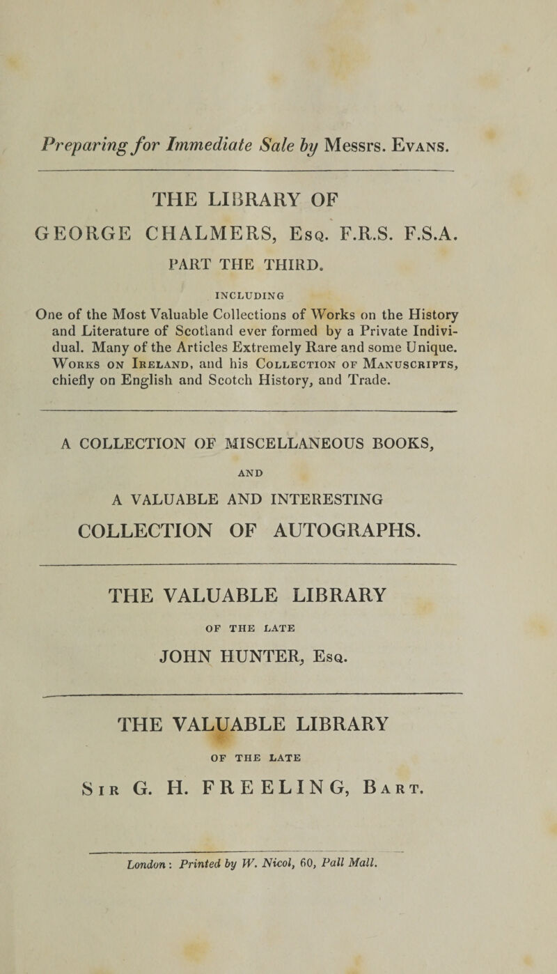 Preparing for Immediate Sale by Messrs. Evans. THE LIBRARY OF GEORGE CHALMERS, Esq. F.R.S. F.S.A. PART THE THIRD. INCLUDING One of the Most Valuable Collections of Works on the History and Literature of Scotland ever formed by a Private Indivi¬ dual. Many of the Articles Extremely Rare and some Unique. Works on Ireland, and his Collection of Manuscripts, chiefly on English and Scotch History, and Trade. A COLLECTION OF MISCELLANEOUS BOOKS, AND A VALUABLE AND INTERESTING COLLECTION OF AUTOGRAPHS. THE VALUABLE LIBRARY OF THE LATE JOHN HUNTER, Esq. THE VALUABLE LIBRARY OF THE LATE Sir G. H. FREELING, Bart. London : Printed by W. Nicol, 60, Pall Mall.