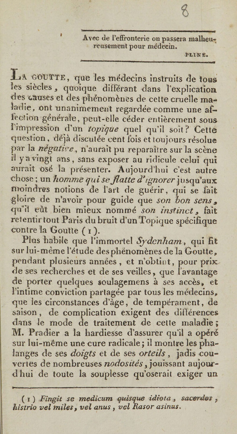 Avec de TefFronterie on passera malheu^ reusement pour mddecin. PL1NE. La {joutte, que les m^clecins instruits de tous les si&amp;cles, quoique diffdrant dans 1’explication, des causes et des phenom^nes de cette cruelle ma- ladie, ont unanimement regardee comme une af- iccfiorn generate, peut-elle ceder entierement sous I impression d’un topique quel qu’ii soit? Cette question , deja discut£e cent fois et toujours resolue par ia negative, n’auraitpu reparaitre sur la scene ii yavrngt ans, sans exposer au ridicule celui qui await ose la presenter. Aujourd’hui c’est autre chose; un homme quise Jiatte d* ignorer jusqu’aux; moindres notions de Tart de guerir, qui se fait gloire de n’avoir pour guide que son bon sens 9 qu’ii eiit bien mieux nomme son instinct 9 fait retentir tout Paris du bruit d’unTopique specifique contre la Goutte ( i ). Plus habile que l’immortel Sydenham , qui fit sur lui-meme l’^tude desphenom&amp;nes de la GoutteP pendant plusieurs anndes , et n’obtint, pour prix de ses recherches et de ses veilles, que lavantage de porter quelques soulagemens a ses acces, et 1’intime conviction partagee par tons les medecins, que les circonstances d’age, de temperament, de saison, de complication exigent des differences dans le mode de traitement de celte maladie; M. Pradier a la hardiesse d’assurer qu’ii a op^r4 sur lui-meme une cure radicale; il montre les pha¬ langes de ses doigts et de ses orteils, jadis cou~ veries de nombreuses nodosites, jouissant aujour- d hui de toute la souplesse qu’oserait exiger un ( i ) Fingil se medicum quisque idiot a , sucerdos ? histrio vel miles ? vel anus, vel Rasor asinus.