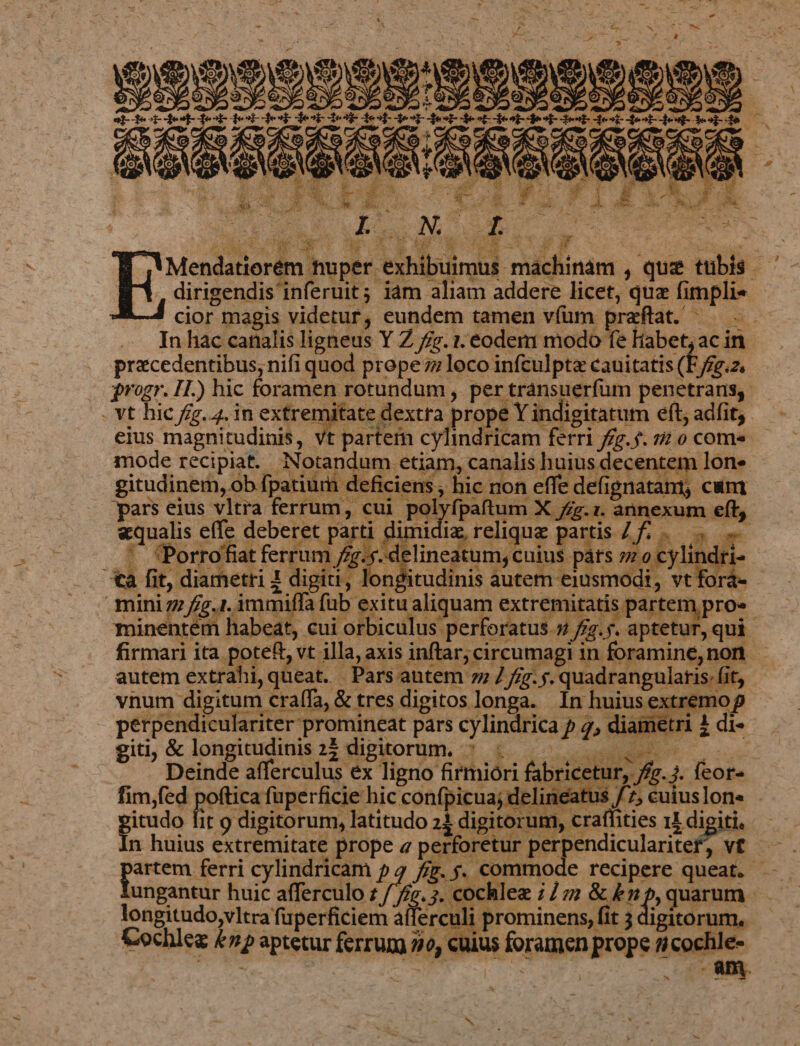 | VE E me we en e qs aA anc e D US a d d NEG) M. A9) IN. 19) 2 WE cior magis videtur, eundem tamen vfüm poe as. fe bcp pen precedentibus; nifi quod prepe zz loco infculpta cauitatis (E/fg.z. ome tem lone tani, cung . pars eius vltra ferrum, cui pol annexum eft, iffa fu [MUP dfe pros forum. LI . T itudo fit 9 digitorum, latitudo 21 digitorum, craffities 11 digiti, artem ferri cylindricam 54 iz. 5. commode recipere queat. | ji .3. cochlez 77 &amp; £n » quarum longitudo,vltra fuperficiem afferculi prominens, fit 3 digitorum. Cochlez &amp;np aptetur ferrum 20, cuius foramen prope ficochle- * -