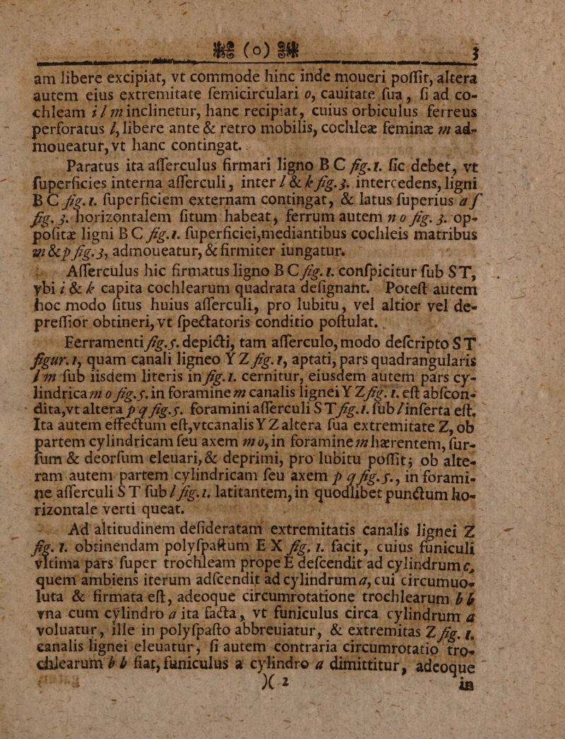 autem. eius. extremitate femicirculari 0y cauit: ate fira m ad. CO- «hleam. id zinclinetur, hanc recipiat, cuius orbiculus. ferreus RDUM ] libere ante &amp; retro mobilis, cochlez. feminz vl moucatut, vt hanc contingat.. ^. d | Paratus ita afferculus firmari: li no o BC fa.  fic c; debet, ve - fuperficies interna afferculi, inter Z&amp; (m j. intercedens, ligni. BC; e: LL fuperficiem externam contingat; &amp; latus füperius a f P E it ligni BC fz.1. fuperficieiymediantibus €ochleis matribus rad Jf. 3, admoueatur, &amp; firmiter : iunj BRHMAO iesdhcE 196 - Afferculus hic firmatus ligno B C f£ ;.1. confpicitur fub $T. hi i&amp;f capita. cochlearum quadrata defignant. -Poteft aiitem hoc modo ifie huius afferculi,. pro lubitu, vel altior vel de- pis id ior obtineri, vt fpectatoris conditio poftulat, - xo WM — Kerramenti ffr. y. depicti, tam. affe rculo, modo defit ST. figur. t, quam canali ligneo Y Z /z.r, aptati, pars quadrangularis e fub 1isdem literis in /fz.1. cernitur, eiusdem autem pars cy- -Jindricazic 0 fíg.$.in foramine zz canalis lignei Y Z/z- t. eft abícon ' dita,vtaltera 52 fíg.5. foramini afferculi S T fg.1. füb Zinferta eit; Tta autem effectum eft,vtcanalisY Z altera füa extremitate Z, ob fum &amp; deorfum: eleuari, &amp; deprimi, pro lubitu. peffii t; ob alte- . - pe afferculi $ T füb 7 fe... jette] in bar ibet tpungom ho-. Pe AT alritudinem wu wur : heseeminics canalis lignei 2 i MAPS Jun adr user TU is d coo in