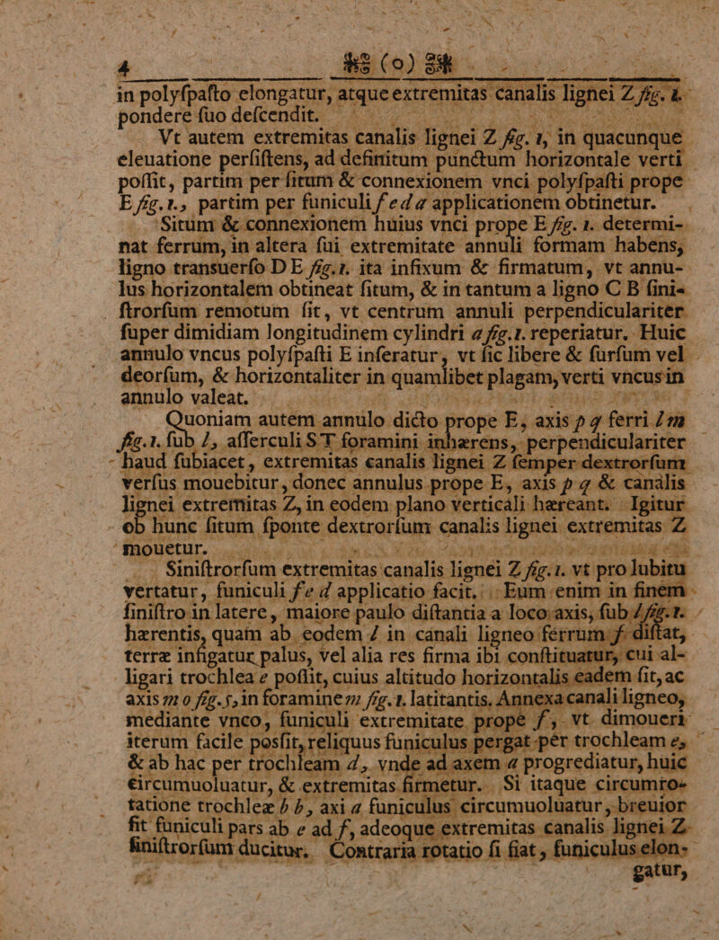 x X^ finiftro in | is eadem fit, ac xis 22 0 fig. j,in foraminezz fig. 1. latitantis, Annexa canali ligneo, mediante vnco; funiculi extremitate prope f, vt dimonerb - iterum facile posfit, reliquus funiculus pergat per trochleam e, ' &amp; ab hac per trochleam 4, vnde ad axem 4 progrediatur, huie éircumuoluatur, &amp; extremitas firmetur. .Si itaque circumro- tatione trochleg / 7, axi 2 funiculus circumuoluatur , breuior - Eu cab par ab e ad f, adeoque extremitas canalis lignei Z- /