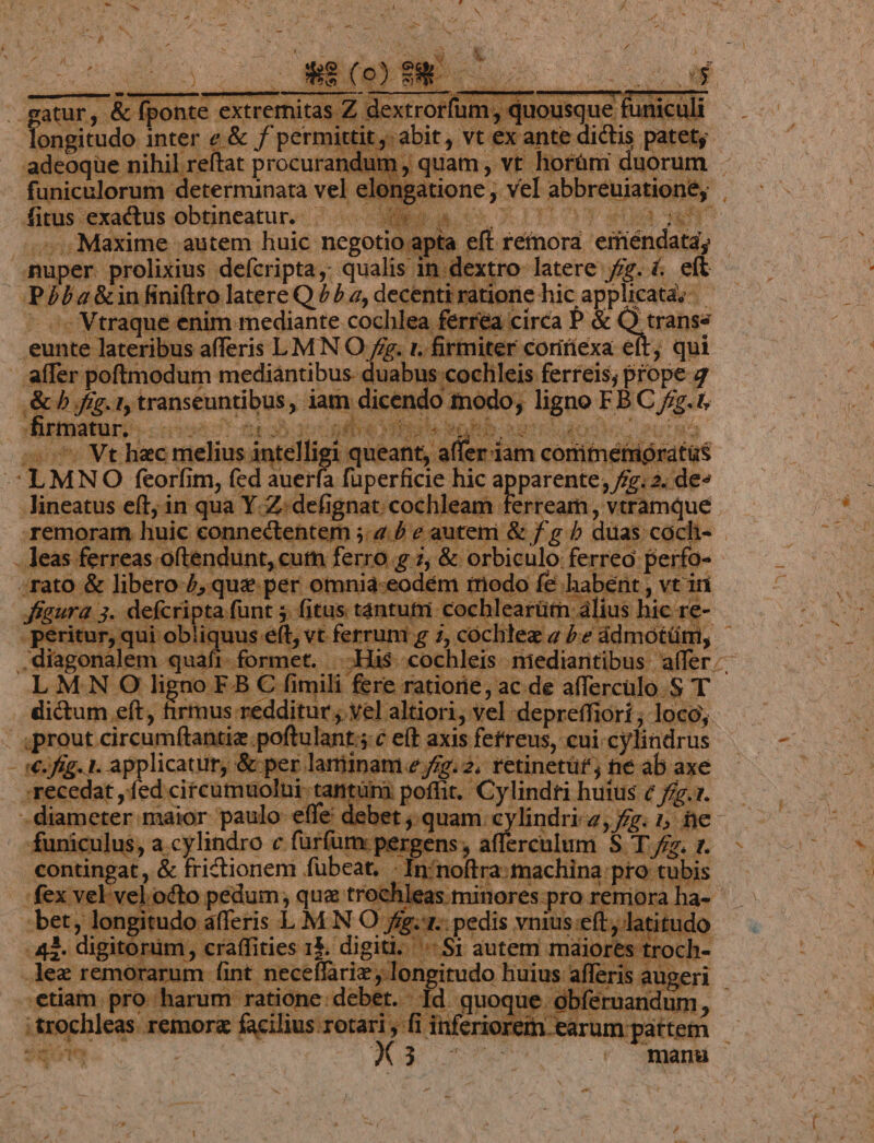 3 atur, &amp; fponte xtemitas Z de «trorum ; longitudo inter e &amp; f permi ttitj abit, vt vt. x ante dictis p -adeoqüe nihil 'reftat procurandum , quam , NE. ipsam MAS - funiculorum determinata vel elo: gatione; vel abbreuiationey . fitus. exactus obtineatur. | Do ME ! nt ow Maxime autem huic negotio apta eft. refnorá. eifiéndata, : uper prolixius defcripta, qualis. in dextro. latere fg. &amp; eft : BR dá a2 &amp;in finitro latere Q £2, decenti ratione. hic applicat; - ^. Vtraque enim mediante cochlea ferrea circa P &amp; Q trai poe lateribus afferis LMN O fg. 1. firmiter coririexa € ? qui . affer poftmodum mediantibus duabnu ; cochleis ferreis; prope 7 AC ig. ty inst onini iam. a die ndo fnodo o j ligno: FB C dg 5 | firmatur, | sre org ier à | - Vt hzc me intelli igi queant, af eriam conitne siriprat LMN O (cata ^ dS auerfa füperficie hic OE, i A iguA de Jineatus eft; in qua 1 [.Z; defignat. cochleam. erream, vtramque remoram. huic * nr cctebter 4. b e autem &amp; f. g b duas coch- . . leas ferreas. oftendu cum ferro g i, do orbidulo. ferreo perfo- | Tato &amp; libero d, que per. omnia-eodém fede fe. 'habent , vt iri Tes esie ; fitus. Hen | arütn áli. hic e itur, qui obliqi i vt ferrum g 7, cocli lezia Pe ddmótüni, 3x ..diagonàlem quafi -His -cochleis- niediantibus affer. LMNO O li e FB Cm fere ratiorie, ac de affercülo.S T dictum eft, firmus redditur ; vel. altiori, vel depreffiori ; ]ocó,. apraot cirenen Hain, poftulant;j c eft axis fetreus, cui cy. lindrus €. fi - licatur, &amp; per latinam e fig. 2. retinetüf'; ne ab axe ;re edat , fed: citcumuolui- tantuni poffit. 'Cylindti huius € fev. 1. diameter maior paulo iv dd ibn p Mani: cylindri 2, fg. 1, he. ain v: 2a. &amp; Rritioner C. f irfum: pe m ferculum ST/ 7 » cm— - Pk idus 07] -L : i 1 ü [ li apte ORTU B SUNT v dps 7 E ib 3-4 » c £^! i plor DE 205 3 itur lez remorarum abu rho ida Bios al [» e T ..etiam. NOM U Tad: .debet.- [d quoque obfer : m remor« facilius. M | j