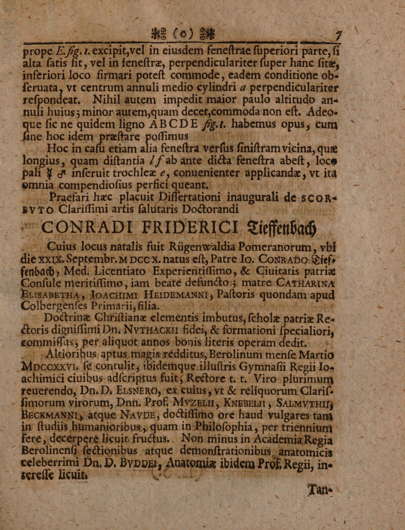 refpondeat. Nihil autem impedit Auli huius; minor autem,quam decet,commoda non eft. Adeo- ue fic ne quidem ligno AB CDE ig. habemus opus cum I hocidem praftare poffimus ^. ^ Hoc in cafü etiam alia feneftra verfus : | inifiram vicina, que : longius, quam diftantia /f ab ante dicta'feneftra abeft , loce pali 4 &amp; inferuit trochlez e, €onuenis nte applicandz vt itd mnia compendiofius perfici q le pan ss Praefari hac placuit : Jultionr inaogurali de sCOR- s »vro Clariffimi : artis falutaris Dodtorandi xeW ollieine CONRADI FRIDERICI gírfetfafy. ; P br. M DCC X. natus eft Patre Io. —: Confule meritiffimo, iam beate defuncto; matre CATHARINA ErisABETHAs JOACHIMI- HEIDBMANNI y Paftoris quondam apud Colbergenfes Priniácigfilia.«- 359 ebore Doctrinz Chriftianz elementis: [mbuti; fch ole. pátrie. Re: | Boris digniffinii Dn; Nvrpacun fidei, &amp; formationi f ccialiori, eommiffus; pet aliquot annos ;bonis literis operam dedit. |. T. ltioribus. aptus. magis rédditus, Berolinüm menfe Martio -Mpc xidemque.illuftris Gymnafii Regii Io» oxxvr f&amp; contulit; il | 1 fectioni ibu. ;atque- ium mimio Malemiga : celeberrimi E Da, D. D. Bvpos 1, Auatomis diea? of Regii, ite | seeffe BOB POPE EWURS Mes