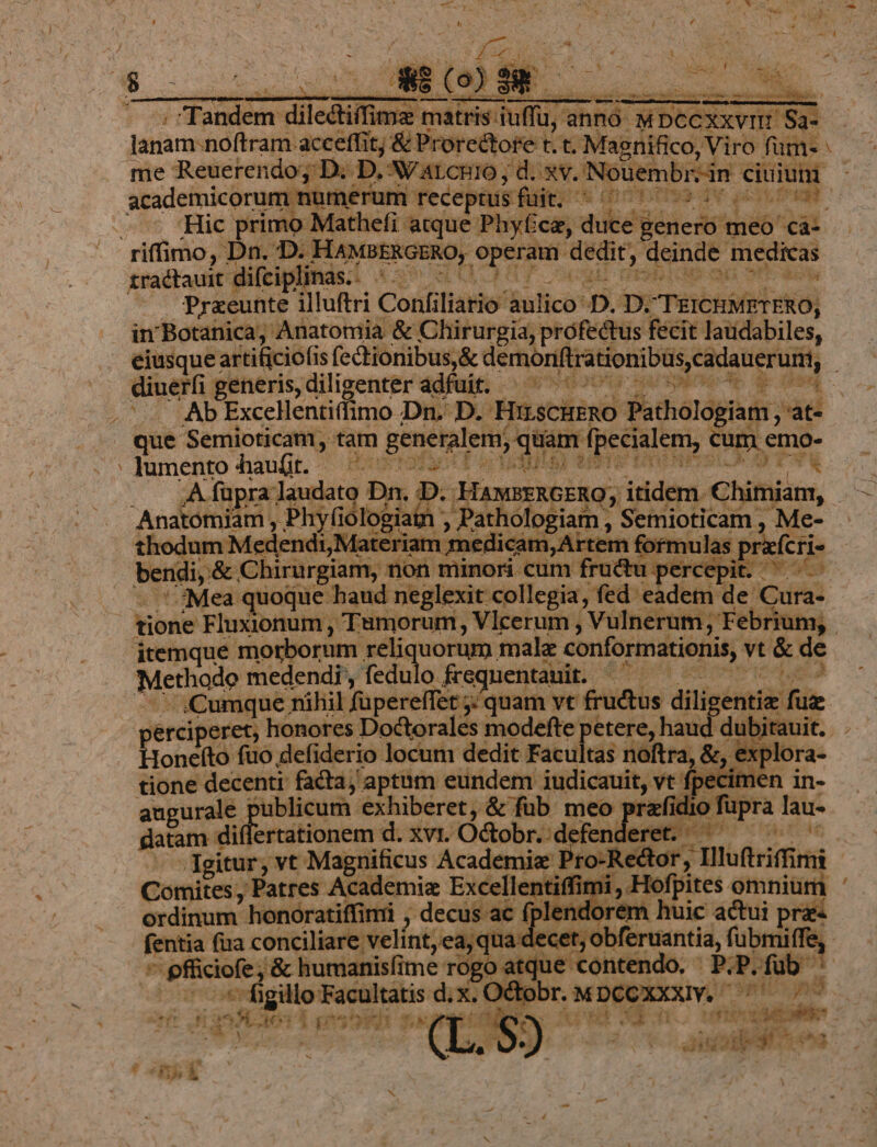 - i y nere dilectiffime matris: iuffu, s anno picem lanam:noftram. acceffit, &amp; Prorectore t. t. M gnifico, Viro füm- me Reuerendo; D. D. AV ALCRIO ; oae. Noüembrzin kp! merum rece yas fajox drbso dv doof Hic primo Mathefi atque Phy£ca, Mes Bicis meo dq zradtauit difciplinas.: ^ j ! de m «aot -— Praeunte illuftri Confilitió: lulio: D. D. Tisbhsfel e in Botanica, Anatomia &amp; Chirurgia, profectus fecit laudabiles, eiusque: artificio (is (ectionibusy&amp; derhorfftrationibüs Cadateruiit, Ab Excellentiffimo Dn. D. HuscHERO Pathologiam, at- que Semioticam tam generalem, quam. fpecialem, cum emo- lumento haufit. - R .— Afüpra; laudao Dn 1. Andina Phyfic logia | n, ; Pati SA I i ormuls p , Me- bendi, &amp; Chirürgiam, noh minors. cum i fracki eere v P dS ' Mea quoque haud neglexit collegia, fed eadem e Cura- Methodo medendi, fedulo. USE ent inen E '.Cumque nihil füpereffet ; quam vt fru &amp;tus ditiséntii fui onefto fuo defiderio locum dedit Facultas noftra, &amp;, ex tione decenti: facta, aptam eundem iudicauit, vt fpecimen in- augurale | 'ublicum exhiberet, &amp; füb meo : if dio füpra lau- gatam di ertationem d. xvi. Octobr.:defenderet. ^ ^ Comites, Patres Academiz Excellentiffimi , Hofpites. omnium ordinum honoratiffini , decus ac fplendorem huic actui pra ntia fua conciliare velint, ea;q ta .d« cet; obferuantia, fubmiffe, p pfüiciofe '&amp; humanisfime rogo atque contendo. P;P.füb ' LHP figillo endi nds wv te or. kei gare 1 sp in 3 49). v annia x *