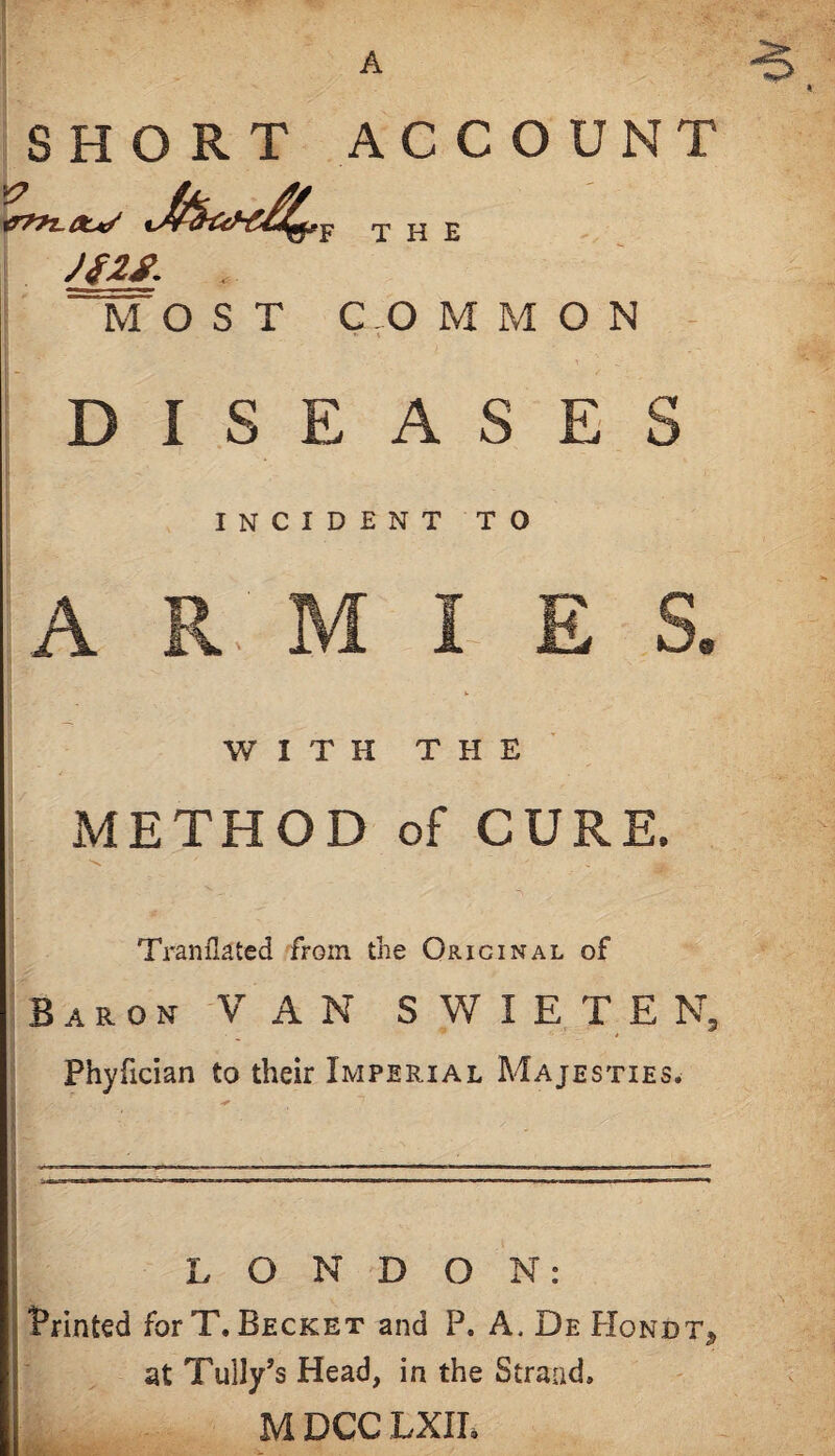 A SHORT ACCOUNT F THE JS2S. MOST COMMON DISEASE INCIDENT TO A '9 WITH THE METHOD of CURE. ■'s. Tranflated from the Original of B A R o N -V A N S W I E T E N, Phyfician to their Imperial Majesties. i LONDON: i Printed forT. Becket and P. A, De Hondt, iat Tally’s Head, in the Strand, M DCC LXII.