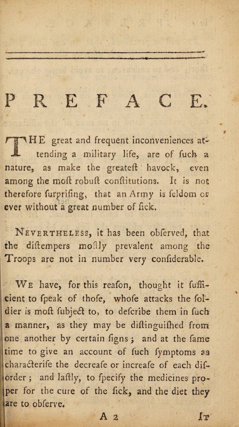 The great and frequent inconveniences at¬ tending a military life, are of fuch a nature, as make the greateft havock, even among the mofi: robuft conditutions. It is nos therefore furprlfing, that an Army is feldom or ever without a great number of Tick. V Nevertheless, it has been obferved, that the diflempers moilly prevalent among the I Troops are not in number very confiderable. We have, for this reafon, thought it fulH- cient to fpeak of thofe, whofe attacks the fol- dier is moft fubje6f to, to defcribe them in fuch ' a manner, as they may be diftinguifhed from ^one another by certain Tigns ; and at the fame Iitime to give an account of fuch fymptoms as jicharadferife the decreafe or increafe of each dif- ijorder ; and laflly, to fpecify the medicines pro- ' jper for the cure of the fick, and the diet they are to obferve. I A 2 It
