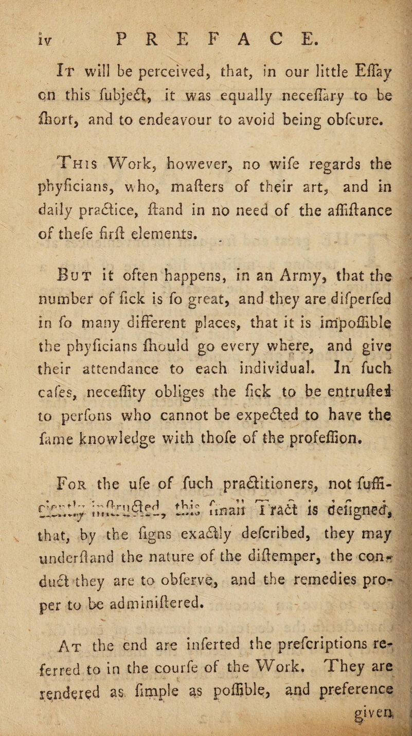 It will be perceived, that, in our little EfTay on this fubjecSt, it was equally necelTary to be fhort, and to endeavour to avoid being obfcure. This Work, however, no wife regards the phyficians, who, mafters of their art, and in daily pradfice, ftand in no need of the affiflance of thefe firfl elements. But it often happens, in an Army, that the number of fick is fo great, and they are difperfed in fo many different places, that it is impolEble the phyficians fhould go every where, and give their attendance to each individual. In fuch cafes, necehity obliges the Tick to be entruftei to perfons who cannot be expelled to have the fame knowledge with thofe of the profeffion. For the ufe of fuch praditioners, not fufH- flc::!!:?; this fmaii Traet is deilgnecf, that, by the figns exadfly defcribed, they may underhand the nature of the dihemper, the con-^ duct they are to obferve, and the remedies pro¬ per to be adminihered. At the end are inferted the prefcriptions re¬ ferred to in the courfe of the Work, They are rendered as fimple as poffible? aJid preference given,