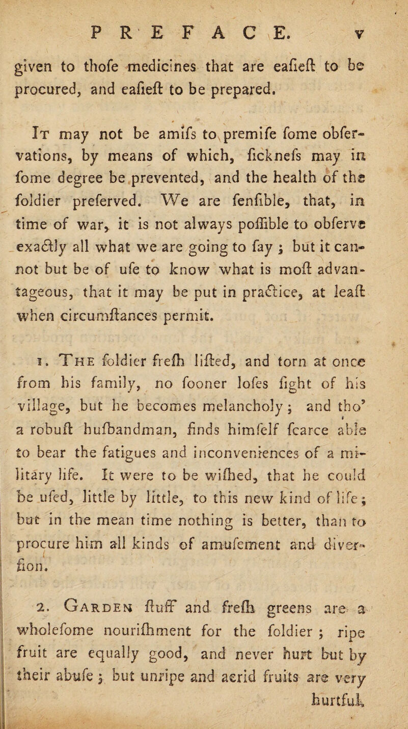 given to thofe medicines that are eafieft to be procured, and eafieft to be prepared. It may not be amifs to premife feme obfer- vations, by means of which, ficknefs may in fome degree be prevented, and the health of the foldier preferved. We are fenfible, that, in time of war, it is not always poffible to obferve exactly all what we are going to fay ; but it can¬ not but be of ufe to know what is moft advan¬ tageous, that it may be put in pra<ftice, at leaft when circumftances permit. I. The foldier frefh lifted, and torn at once from his family, no fooner lofes fight of his village, but he becomes melancholy; and tho’ a robuft hufbandman, finds himfelf fcarce able to bear the fatigues and inconveniences of a mi¬ litary life. It were to be wifhed, that he could be ufed, little by little, to this new kind of life; but in the mean time nothing is better, than to procure him all kinds of amufement and diver- fion. 2. Gardem ftufF and frefti greens are a wholefome nouriftiment for the foldier ; ripe fruit are equally good, and never hurt but by their abufe y but unripe and acrid fruits are very hurtfuk